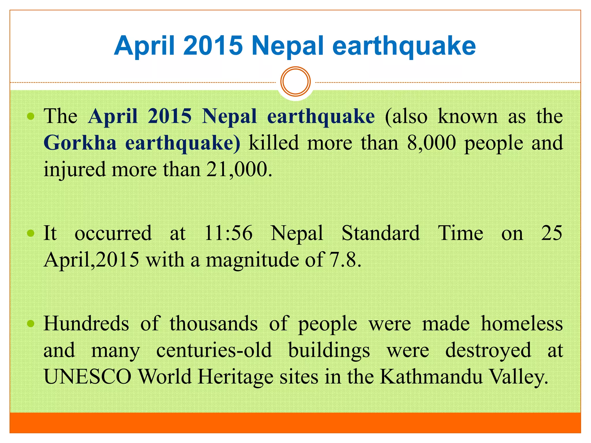 April 2015 Nepal earthquake
 The April 2015 Nepal earthquake (also known as the
Gorkha earthquake) killed more than 8,000 people and
injured more than 21,000.
 It occurred at 11:56 Nepal Standard Time on 25
April,2015 with a magnitude of 7.8.
 Hundreds of thousands of people were made homeless
and many centuries-old buildings were destroyed at
UNESCO World Heritage sites in the Kathmandu Valley.
 