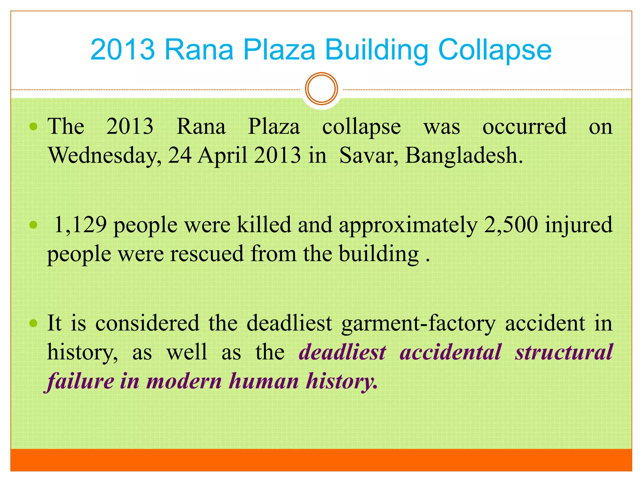 2013 Rana Plaza Building Collapse
 The 2013 Rana Plaza collapse was occurred on
Wednesday, 24 April 2013 in Savar, Bangladesh.
 1,129 people were killed and approximately 2,500 injured
people were rescued from the building .
 It is considered the deadliest garment-factory accident in
history, as well as the deadliest accidental structural
failure in modern human history.
 