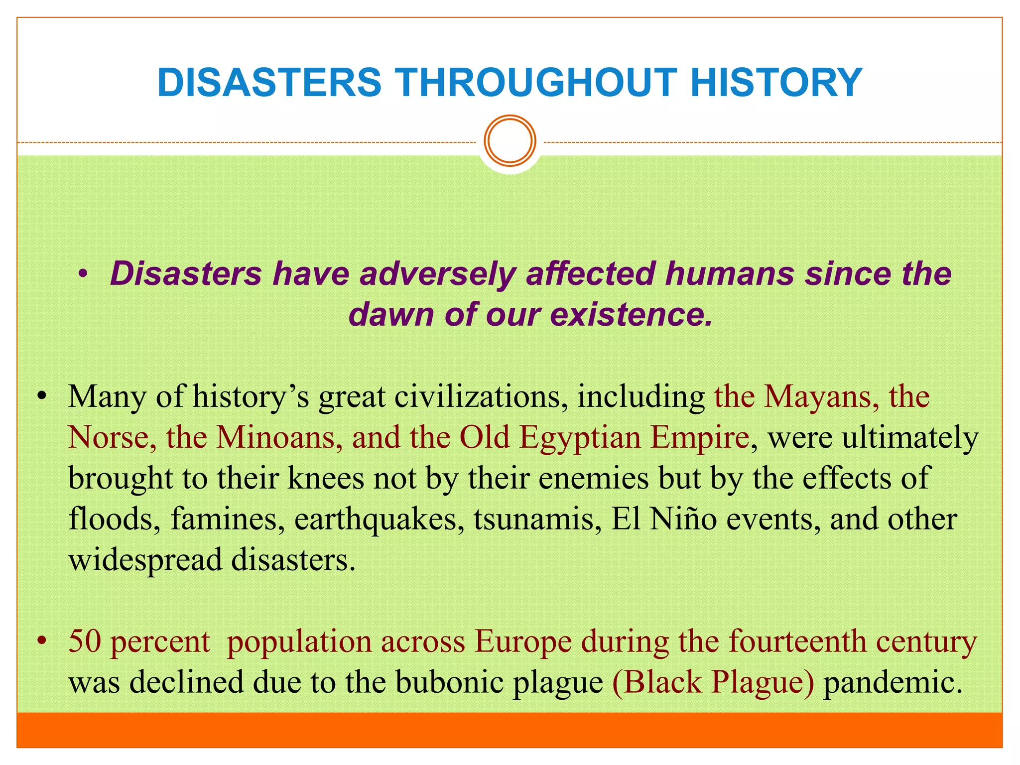 DISASTERS THROUGHOUT HISTORY
• Disasters have adversely affected humans since the
dawn of our existence.
• Many of history’s great civilizations, including the Mayans, the
Norse, the Minoans, and the Old Egyptian Empire, were ultimately
brought to their knees not by their enemies but by the effects of
floods, famines, earthquakes, tsunamis, El Niño events, and other
widespread disasters.
• 50 percent population across Europe during the fourteenth century
was declined due to the bubonic plague (Black Plague) pandemic.
 