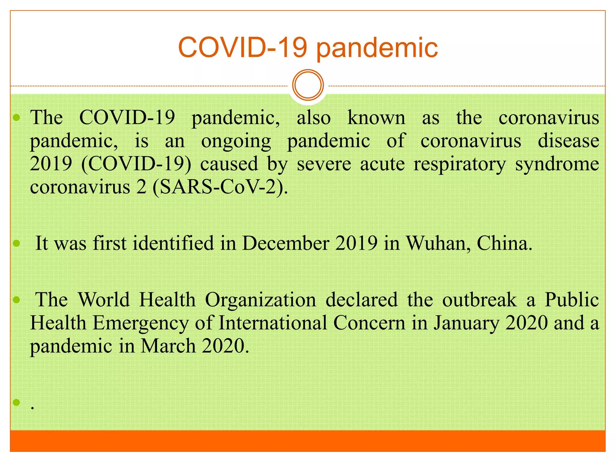 COVID-19 pandemic
 The COVID-19 pandemic, also known as the coronavirus
pandemic, is an ongoing pandemic of coronavirus disease
2019 (COVID-19) caused by severe acute respiratory syndrome
coronavirus 2 (SARS-CoV-2).
 It was first identified in December 2019 in Wuhan, China.
 The World Health Organization declared the outbreak a Public
Health Emergency of International Concern in January 2020 and a
pandemic in March 2020.
 .
 