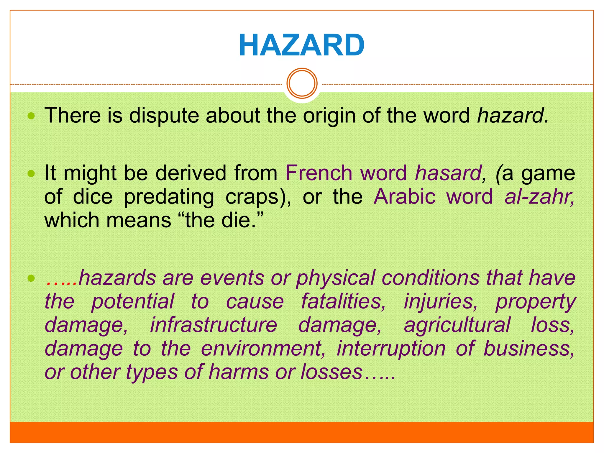 HAZARD
 There is dispute about the origin of the word hazard.
 It might be derived from French word hasard, (a game
of dice predating craps), or the Arabic word al-zahr,
which means “the die.”
 …..hazards are events or physical conditions that have
the potential to cause fatalities, injuries, property
damage, infrastructure damage, agricultural loss,
damage to the environment, interruption of business,
or other types of harms or losses…..
 