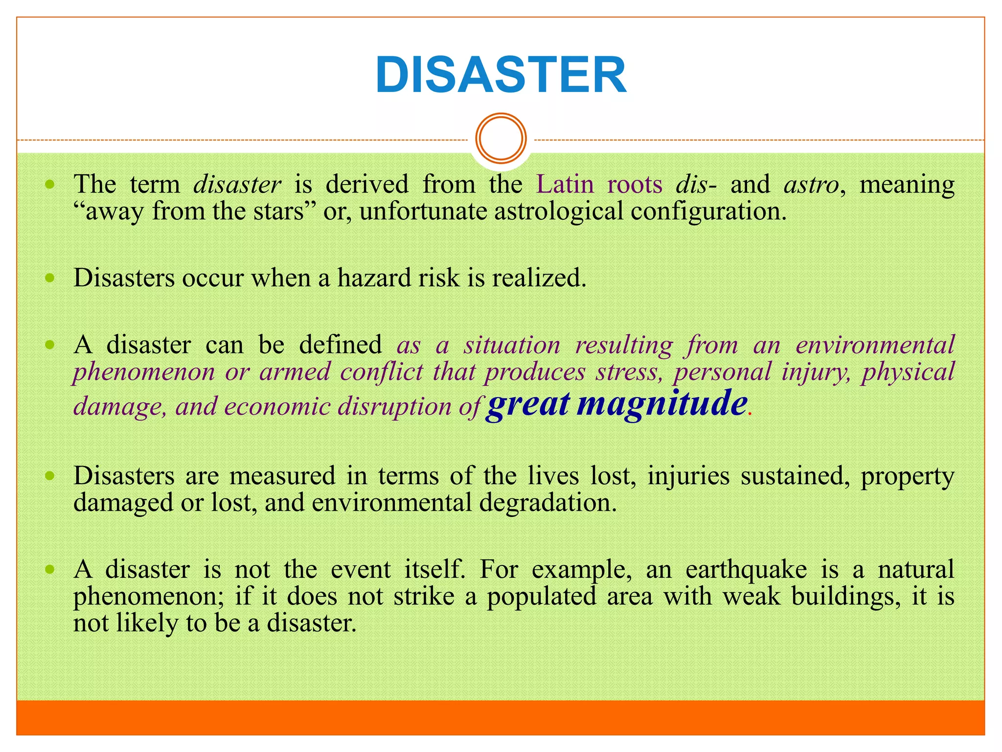 DISASTER
 The term disaster is derived from the Latin roots dis- and astro, meaning
“away from the stars” or, unfortunate astrological configuration.
 Disasters occur when a hazard risk is realized.
 A disaster can be defined as a situation resulting from an environmental
phenomenon or armed conflict that produces stress, personal injury, physical
damage, and economic disruption of great magnitude.
 Disasters are measured in terms of the lives lost, injuries sustained, property
damaged or lost, and environmental degradation.
 A disaster is not the event itself. For example, an earthquake is a natural
phenomenon; if it does not strike a populated area with weak buildings, it is
not likely to be a disaster.
 