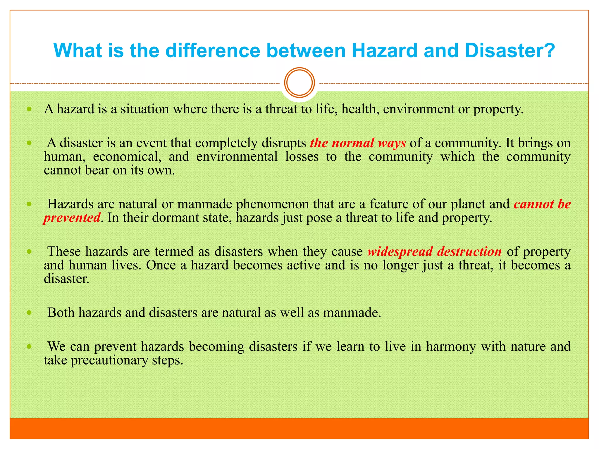 What is the difference between Hazard and Disaster?
 A hazard is a situation where there is a threat to life, health, environment or property.
 A disaster is an event that completely disrupts the normal ways of a community. It brings on
human, economical, and environmental losses to the community which the community
cannot bear on its own.
 Hazards are natural or manmade phenomenon that are a feature of our planet and cannot be
prevented. In their dormant state, hazards just pose a threat to life and property.
 These hazards are termed as disasters when they cause widespread destruction of property
and human lives. Once a hazard becomes active and is no longer just a threat, it becomes a
disaster.
 Both hazards and disasters are natural as well as manmade.
 We can prevent hazards becoming disasters if we learn to live in harmony with nature and
take precautionary steps.
 