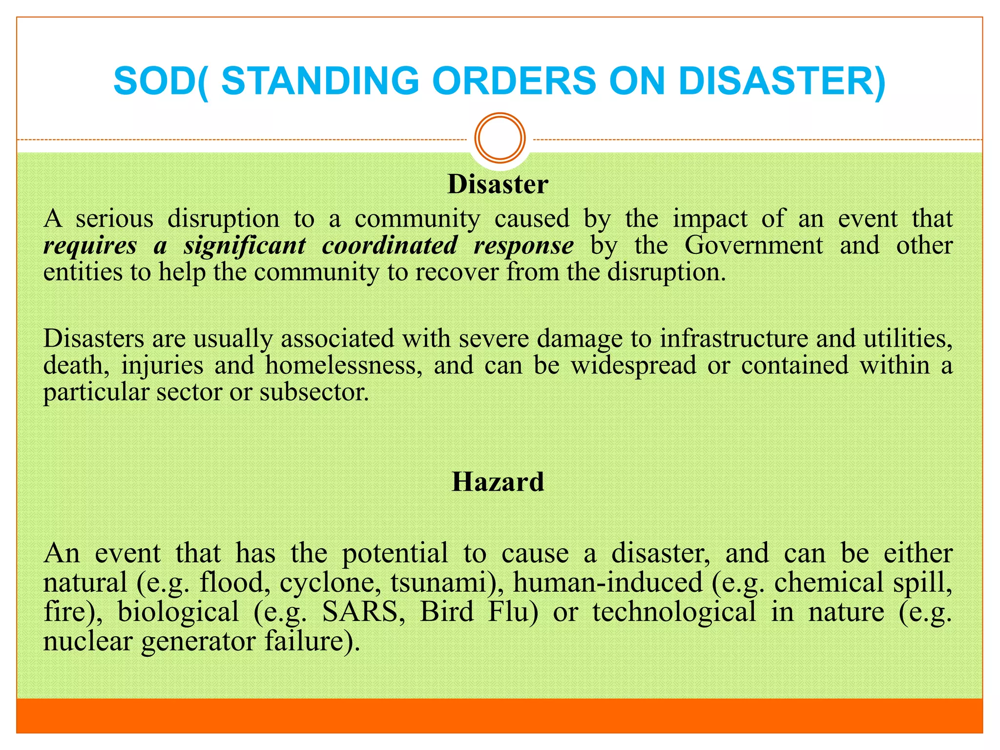 SOD( STANDING ORDERS ON DISASTER)
Disaster
A serious disruption to a community caused by the impact of an event that
requires a significant coordinated response by the Government and other
entities to help the community to recover from the disruption.
Disasters are usually associated with severe damage to infrastructure and utilities,
death, injuries and homelessness, and can be widespread or contained within a
particular sector or subsector.
Hazard
An event that has the potential to cause a disaster, and can be either
natural (e.g. flood, cyclone, tsunami), human-induced (e.g. chemical spill,
fire), biological (e.g. SARS, Bird Flu) or technological in nature (e.g.
nuclear generator failure).
 