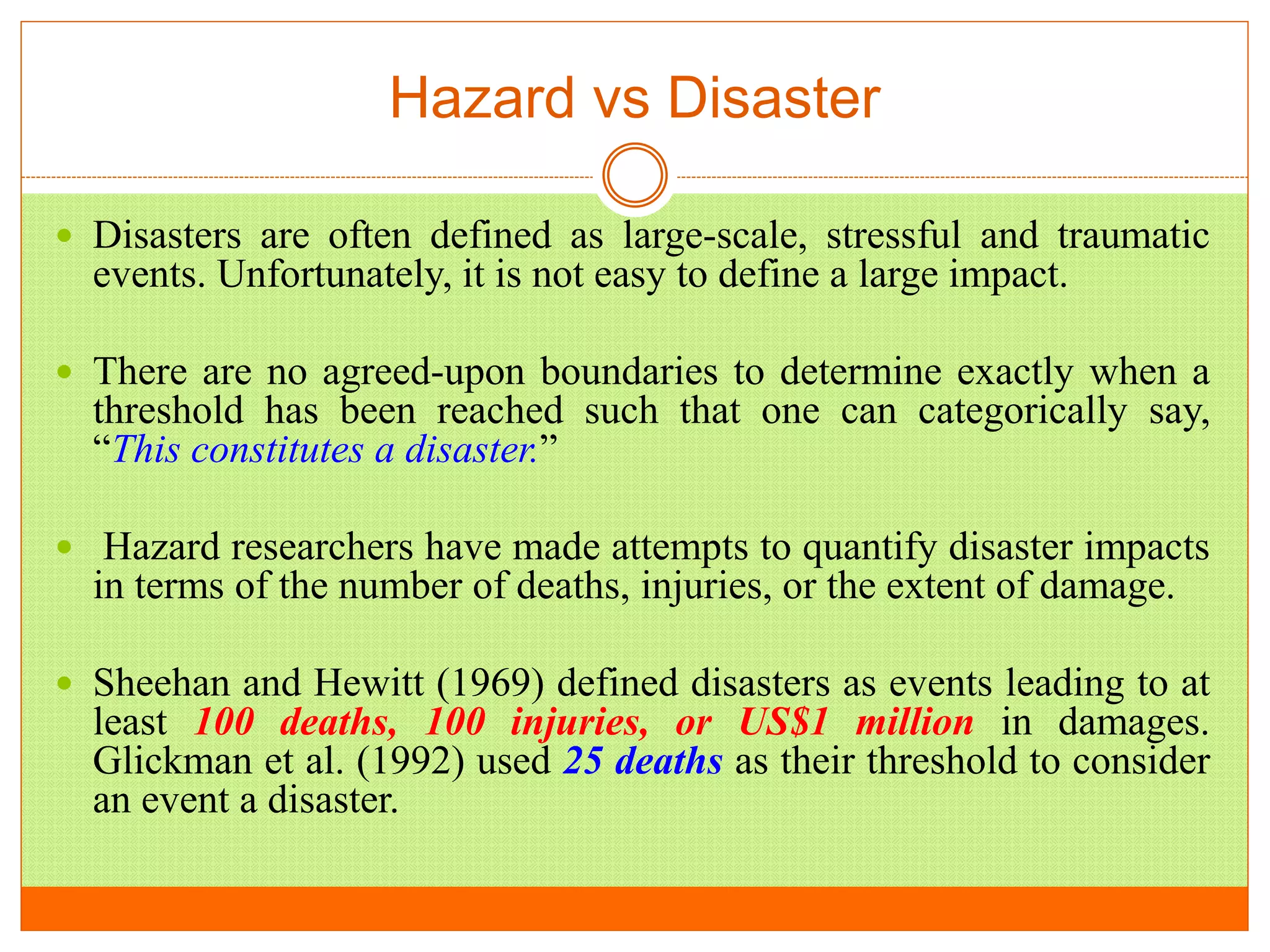 Hazard vs Disaster
 Disasters are often defined as large-scale, stressful and traumatic
events. Unfortunately, it is not easy to define a large impact.
 There are no agreed-upon boundaries to determine exactly when a
threshold has been reached such that one can categorically say,
“This constitutes a disaster.”
 Hazard researchers have made attempts to quantify disaster impacts
in terms of the number of deaths, injuries, or the extent of damage.
 Sheehan and Hewitt (1969) defined disasters as events leading to at
least 100 deaths, 100 injuries, or US$1 million in damages.
Glickman et al. (1992) used 25 deaths as their threshold to consider
an event a disaster.
 