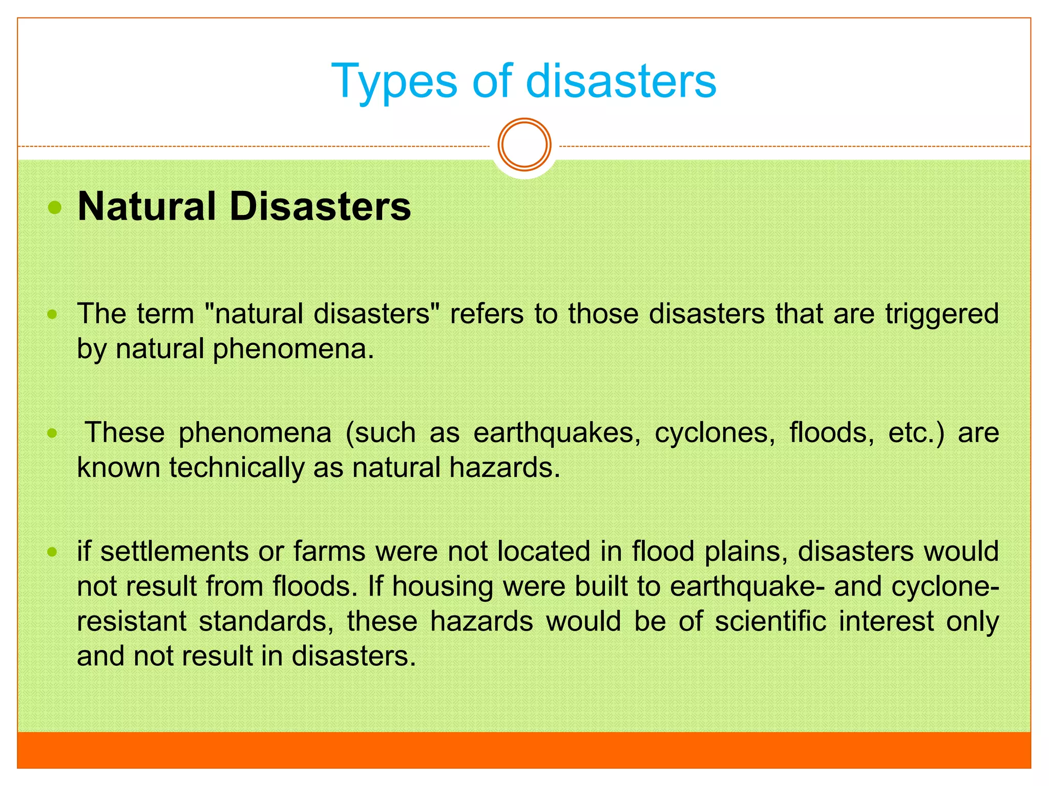 Types of disasters
 Natural Disasters
 The term "natural disasters" refers to those disasters that are triggered
by natural phenomena.
 These phenomena (such as earthquakes, cyclones, floods, etc.) are
known technically as natural hazards.
 if settlements or farms were not located in flood plains, disasters would
not result from floods. If housing were built to earthquake- and cyclone-
resistant standards, these hazards would be of scientific interest only
and not result in disasters.
 