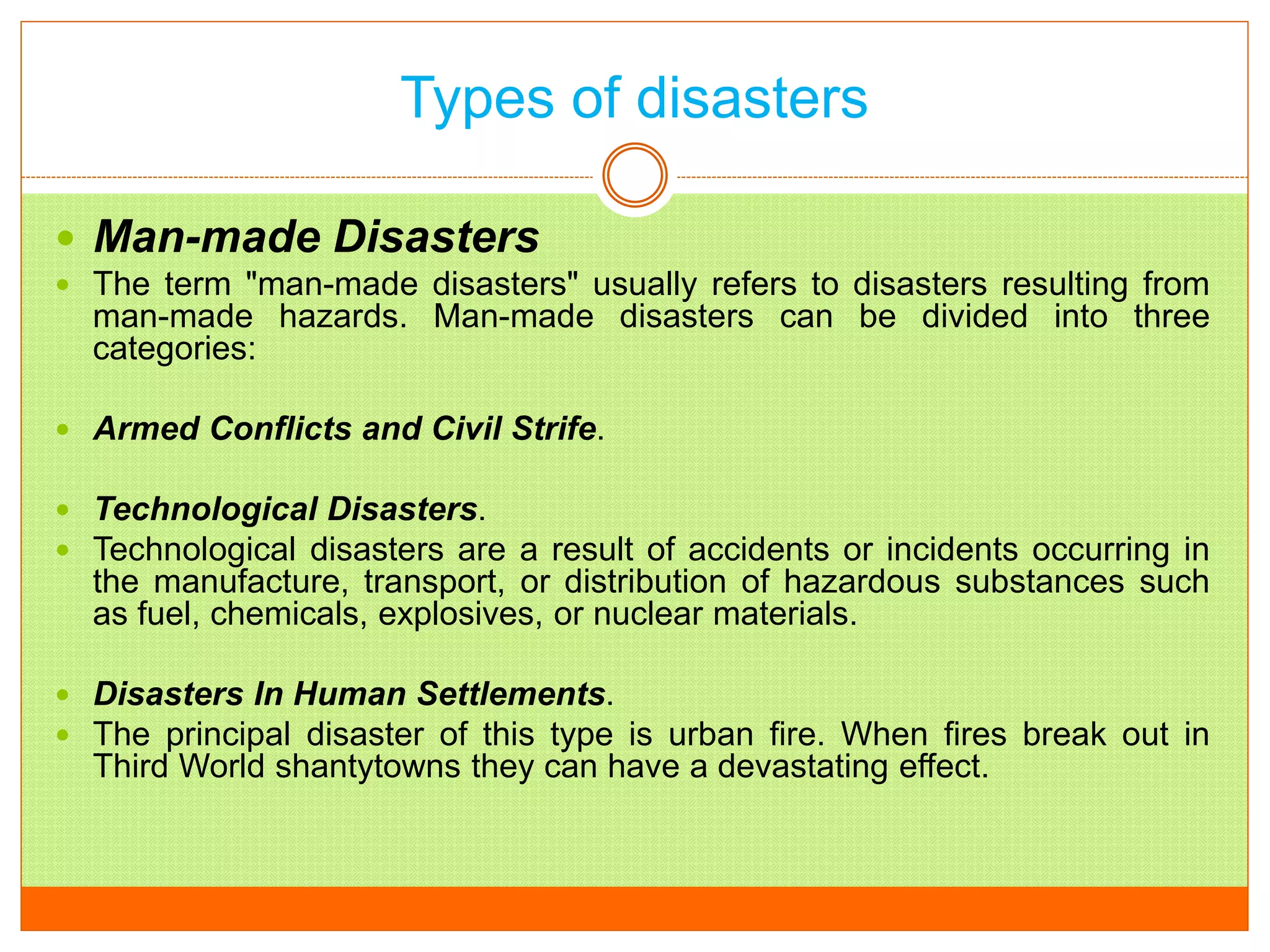 Types of disasters
 Man-made Disasters
 The term "man-made disasters" usually refers to disasters resulting from
man-made hazards. Man-made disasters can be divided into three
categories:
 Armed Conflicts and Civil Strife.
 Technological Disasters.
 Technological disasters are a result of accidents or incidents occurring in
the manufacture, transport, or distribution of hazardous substances such
as fuel, chemicals, explosives, or nuclear materials.
 Disasters In Human Settlements.
 The principal disaster of this type is urban fire. When fires break out in
Third World shantytowns they can have a devastating effect.
 