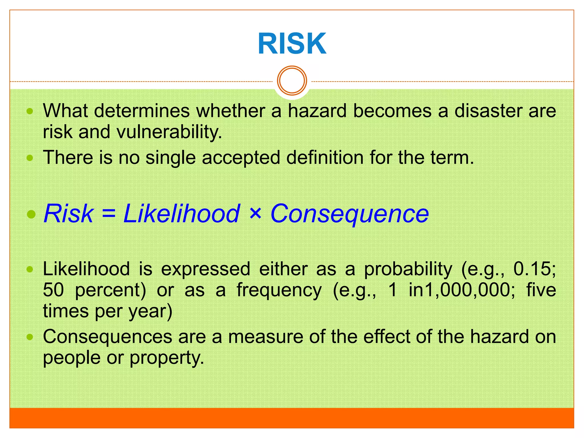 RISK
 What determines whether a hazard becomes a disaster are
risk and vulnerability.
 There is no single accepted definition for the term.
 Risk = Likelihood × Consequence
 Likelihood is expressed either as a probability (e.g., 0.15;
50 percent) or as a frequency (e.g., 1 in1,000,000; five
times per year)
 Consequences are a measure of the effect of the hazard on
people or property.
 