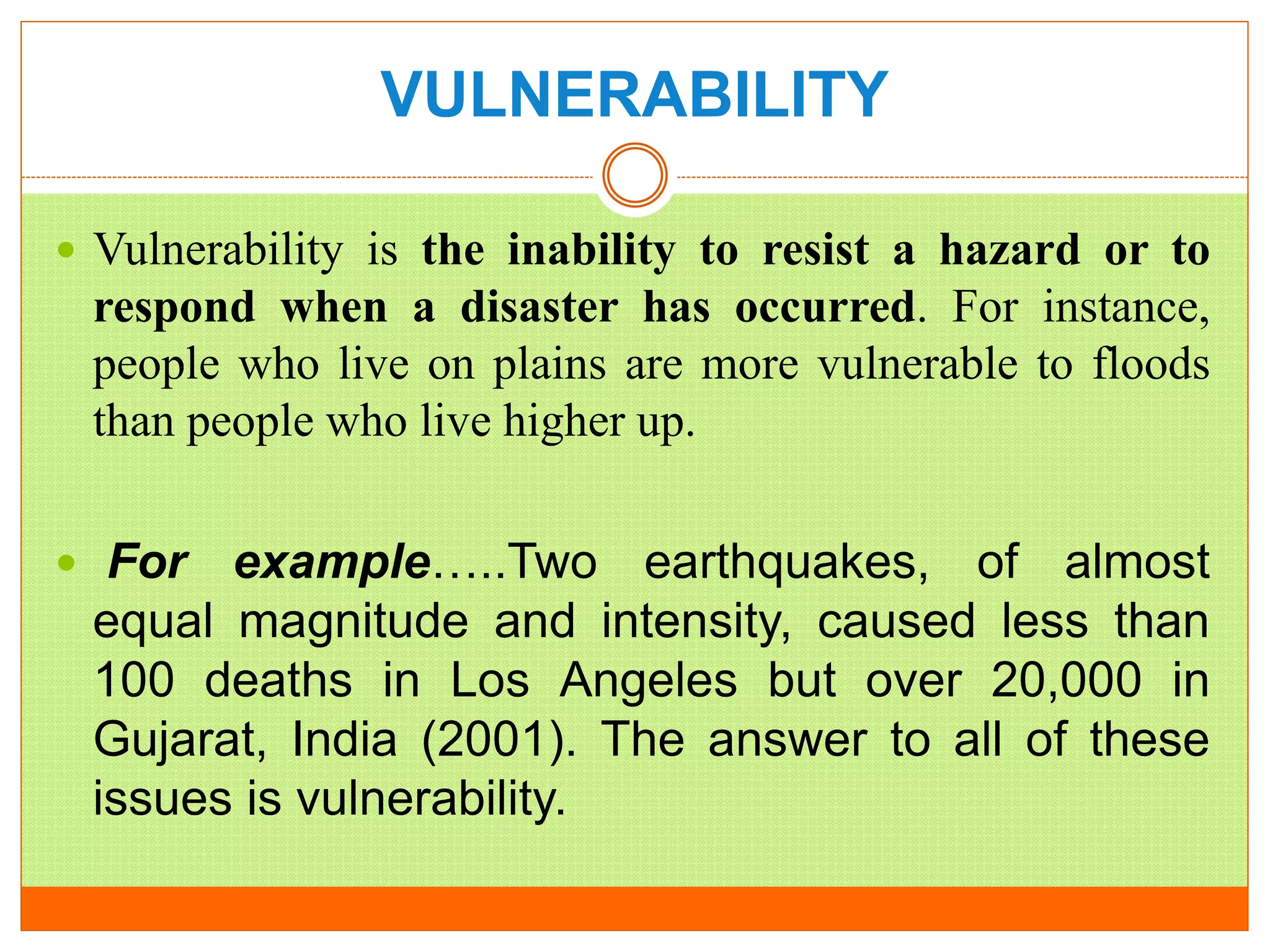 VULNERABILITY
 Vulnerability is the inability to resist a hazard or to
respond when a disaster has occurred. For instance,
people who live on plains are more vulnerable to floods
than people who live higher up.
 For example…..Two earthquakes, of almost
equal magnitude and intensity, caused less than
100 deaths in Los Angeles but over 20,000 in
Gujarat, India (2001). The answer to all of these
issues is vulnerability.
 