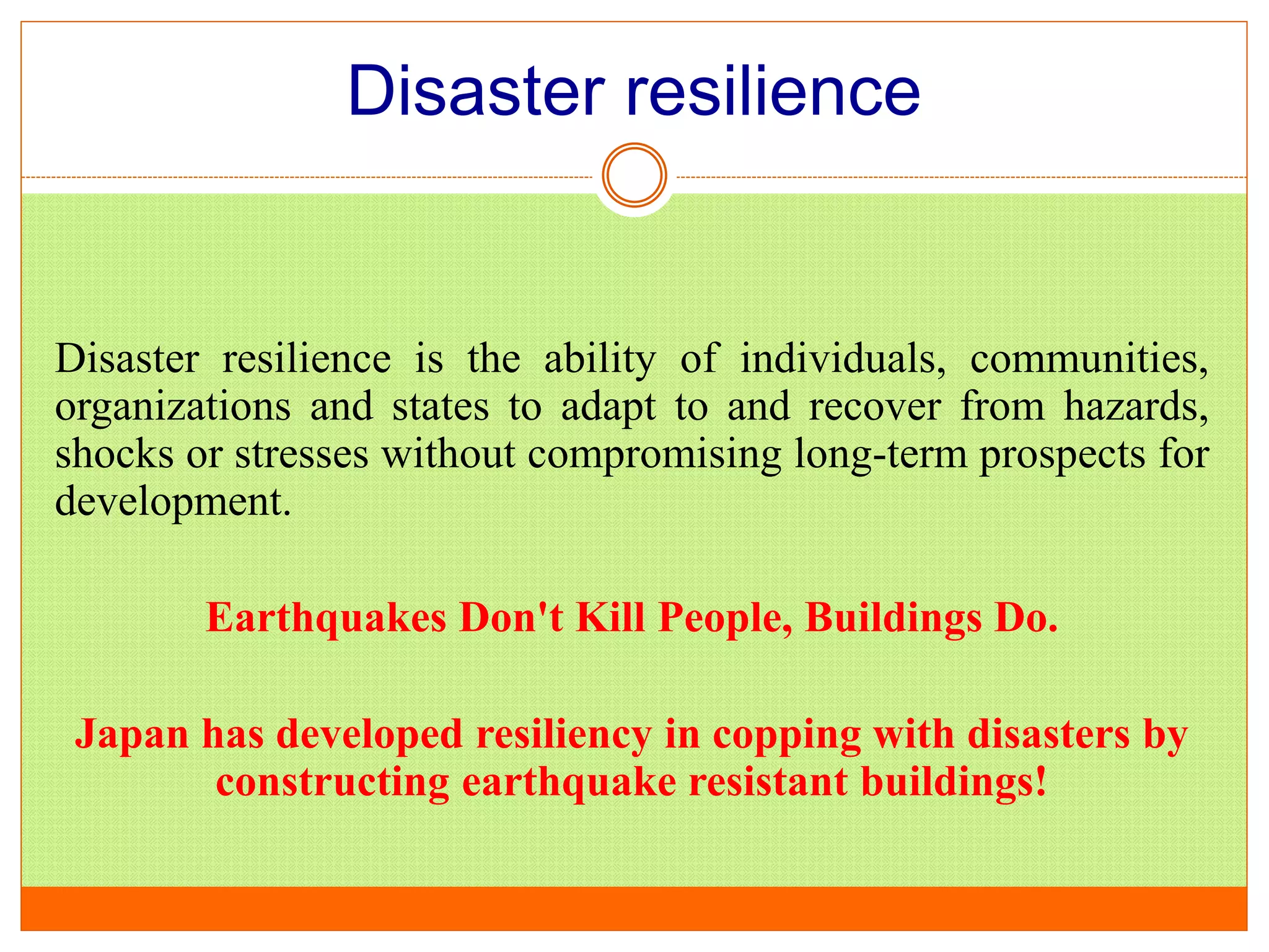 Disaster resilience
Disaster resilience is the ability of individuals, communities,
organizations and states to adapt to and recover from hazards,
shocks or stresses without compromising long-term prospects for
development.
Earthquakes Don't Kill People, Buildings Do.
Japan has developed resiliency in copping with disasters by
constructing earthquake resistant buildings!
 