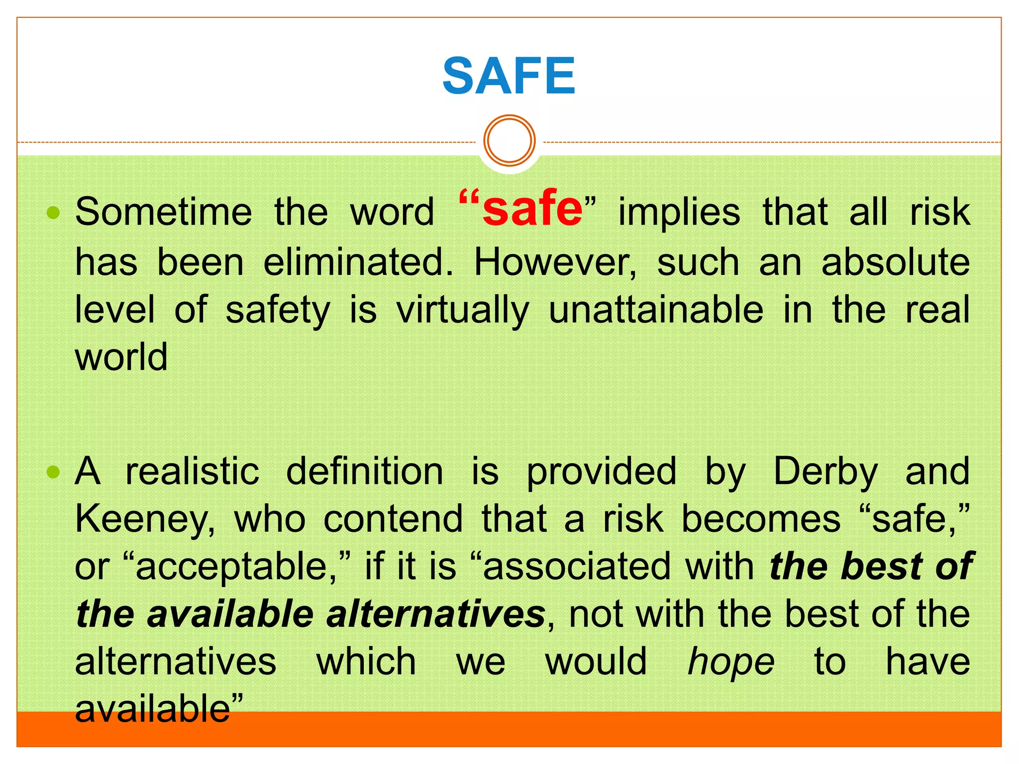 SAFE
 Sometime the word “safe” implies that all risk
has been eliminated. However, such an absolute
level of safety is virtually unattainable in the real
world
 A realistic definition is provided by Derby and
Keeney, who contend that a risk becomes “safe,”
or “acceptable,” if it is “associated with the best of
the available alternatives, not with the best of the
alternatives which we would hope to have
available”
 