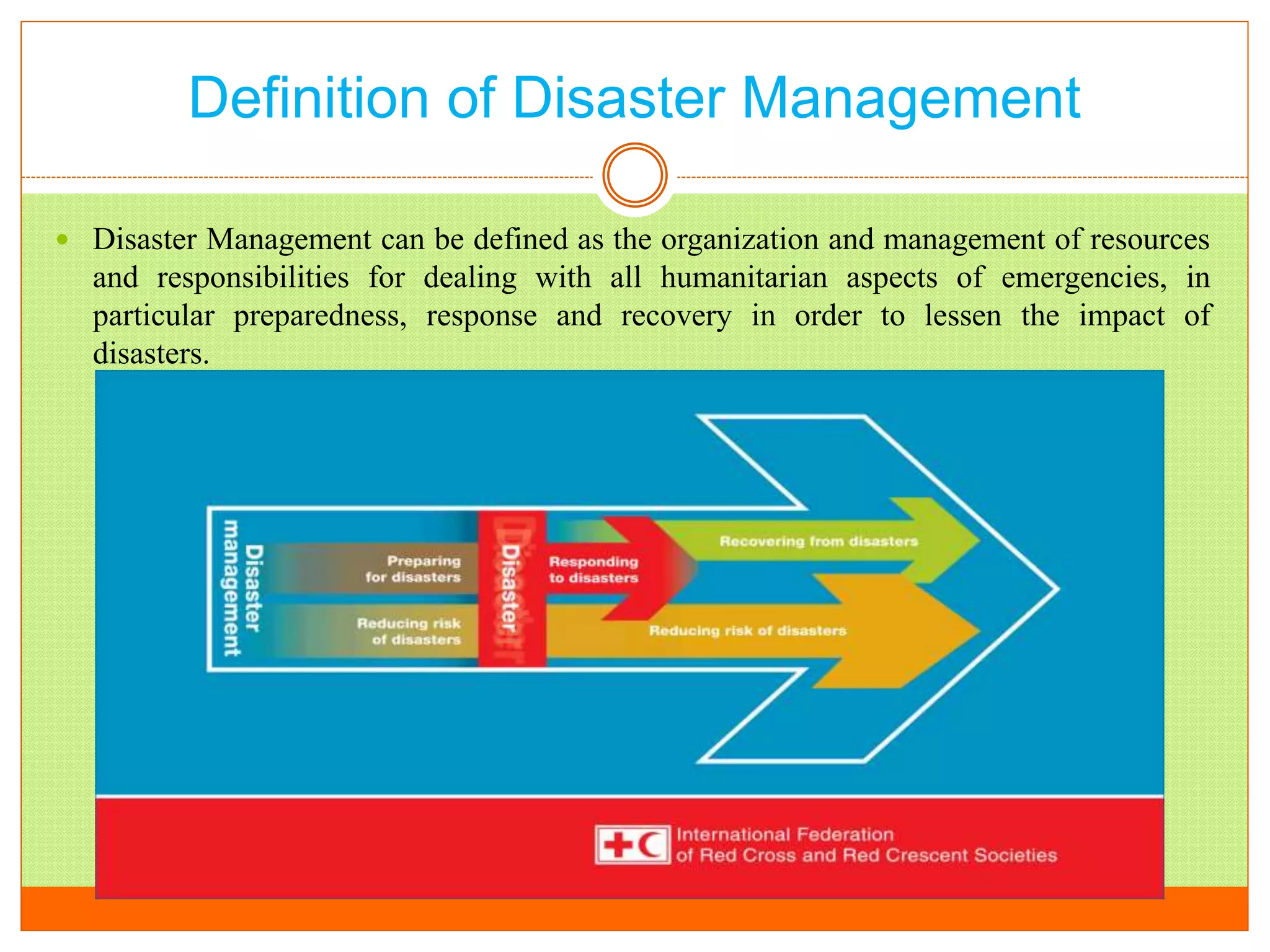 Definition of Disaster Management
 Disaster Management can be defined as the organization and management of resources
and responsibilities for dealing with all humanitarian aspects of emergencies, in
particular preparedness, response and recovery in order to lessen the impact of
disasters.
 
