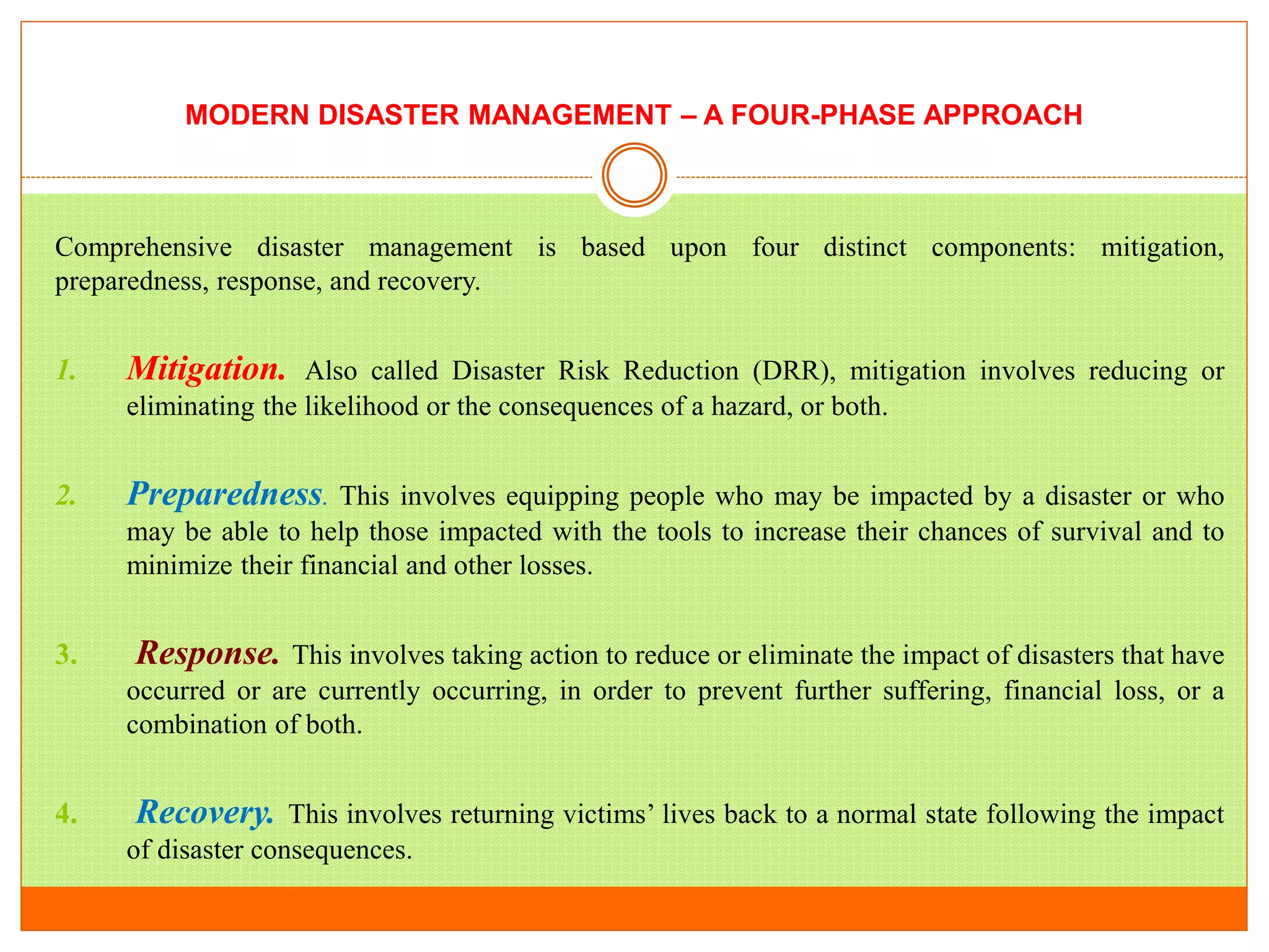 MODERN DISASTER MANAGEMENT – A FOUR-PHASE APPROACH
Comprehensive disaster management is based upon four distinct components: mitigation,
preparedness, response, and recovery.
1. Mitigation. Also called Disaster Risk Reduction (DRR), mitigation involves reducing or
eliminating the likelihood or the consequences of a hazard, or both.
2. Preparedness. This involves equipping people who may be impacted by a disaster or who
may be able to help those impacted with the tools to increase their chances of survival and to
minimize their financial and other losses.
3. Response. This involves taking action to reduce or eliminate the impact of disasters that have
occurred or are currently occurring, in order to prevent further suffering, financial loss, or a
combination of both.
4. Recovery. This involves returning victims’ lives back to a normal state following the impact
of disaster consequences.
 