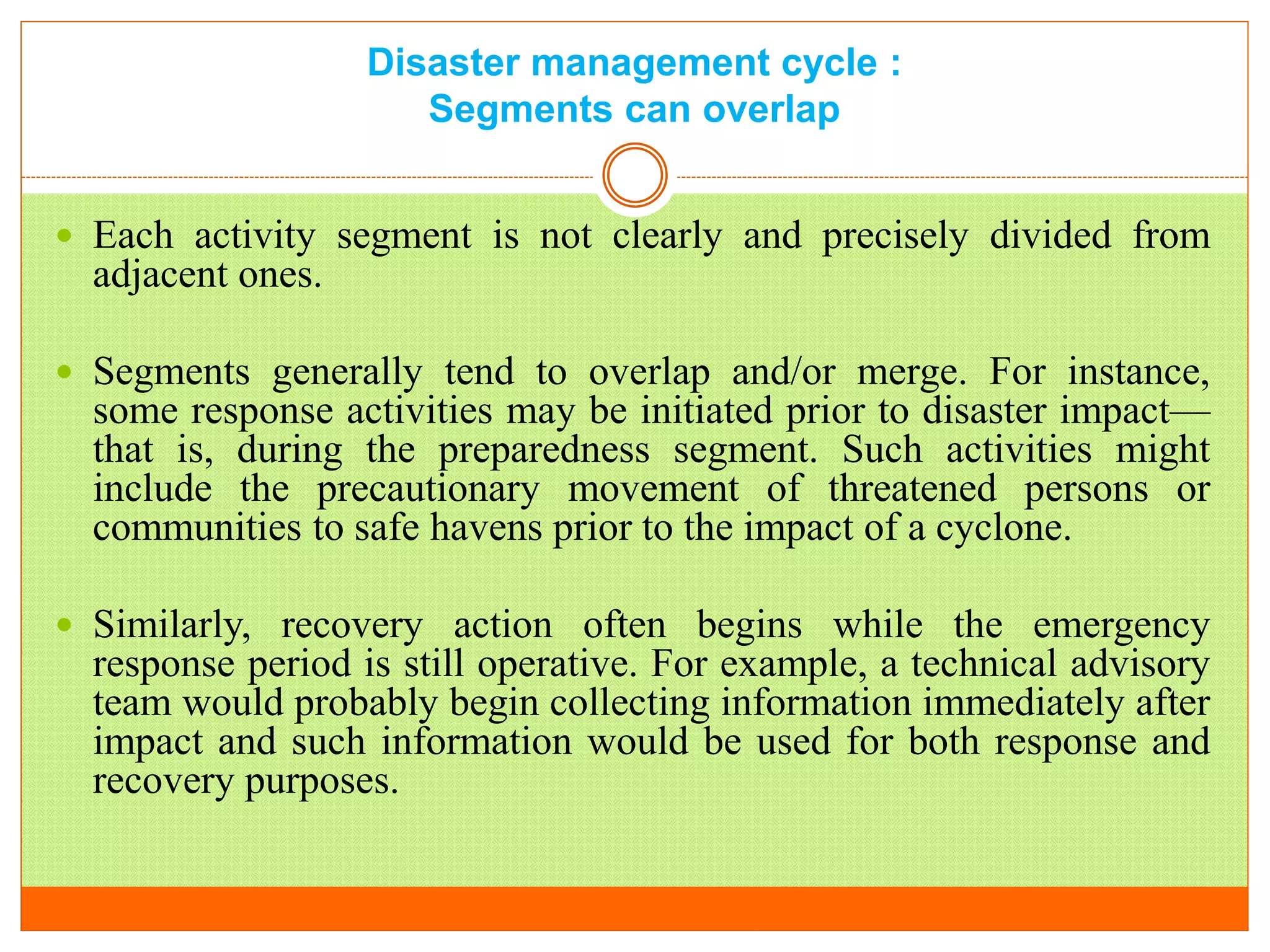 Disaster management cycle :
Segments can overlap
 Each activity segment is not clearly and precisely divided from
adjacent ones.
 Segments generally tend to overlap and/or merge. For instance,
some response activities may be initiated prior to disaster impact—
that is, during the preparedness segment. Such activities might
include the precautionary movement of threatened persons or
communities to safe havens prior to the impact of a cyclone.
 Similarly, recovery action often begins while the emergency
response period is still operative. For example, a technical advisory
team would probably begin collecting information immediately after
impact and such information would be used for both response and
recovery purposes.
 