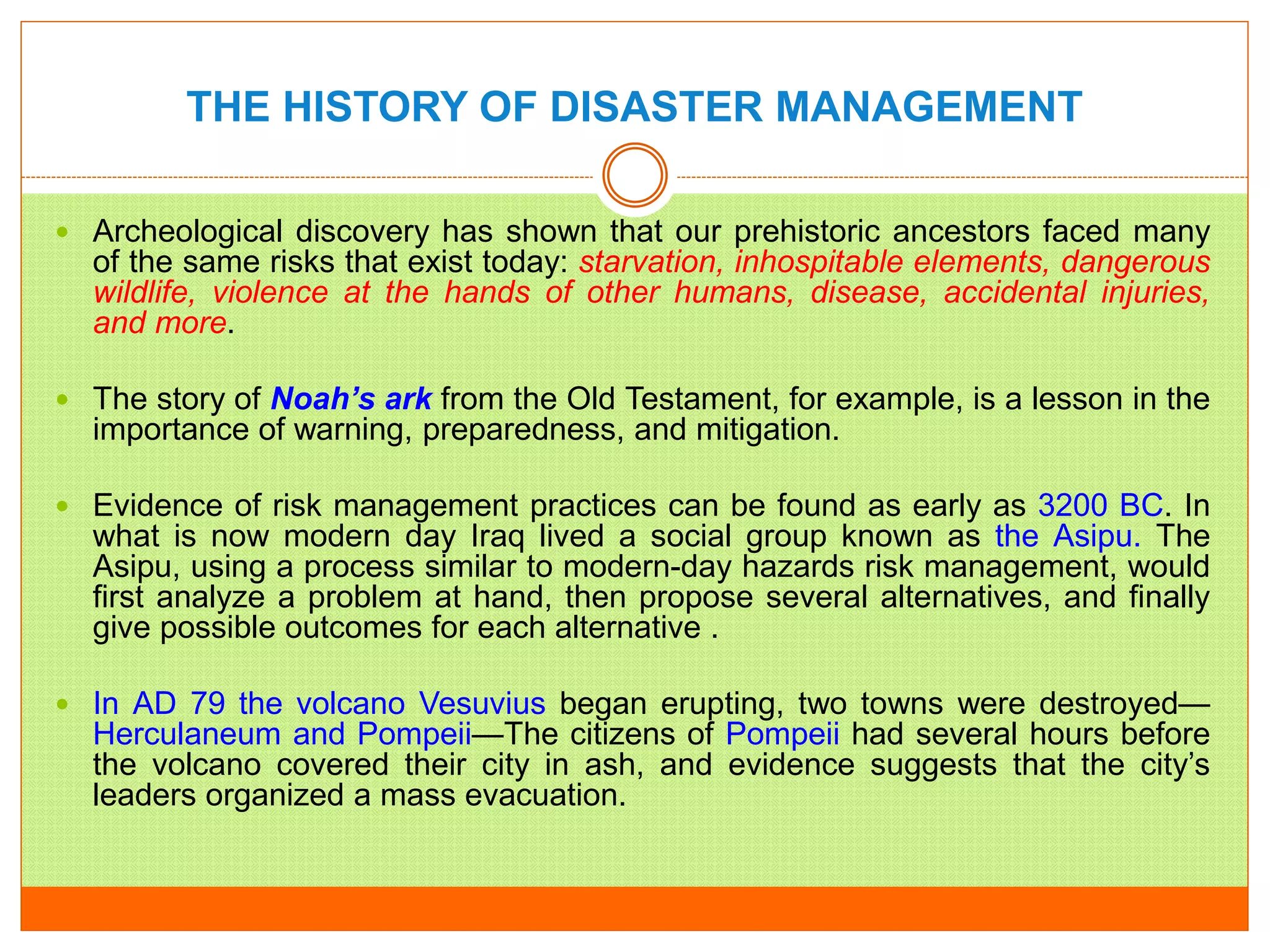 THE HISTORY OF DISASTER MANAGEMENT
 Archeological discovery has shown that our prehistoric ancestors faced many
of the same risks that exist today: starvation, inhospitable elements, dangerous
wildlife, violence at the hands of other humans, disease, accidental injuries,
and more.
 The story of Noah’s ark from the Old Testament, for example, is a lesson in the
importance of warning, preparedness, and mitigation.
 Evidence of risk management practices can be found as early as 3200 BC. In
what is now modern day Iraq lived a social group known as the Asipu. The
Asipu, using a process similar to modern-day hazards risk management, would
first analyze a problem at hand, then propose several alternatives, and finally
give possible outcomes for each alternative .
 In AD 79 the volcano Vesuvius began erupting, two towns were destroyed—
Herculaneum and Pompeii—The citizens of Pompeii had several hours before
the volcano covered their city in ash, and evidence suggests that the city’s
leaders organized a mass evacuation.
 