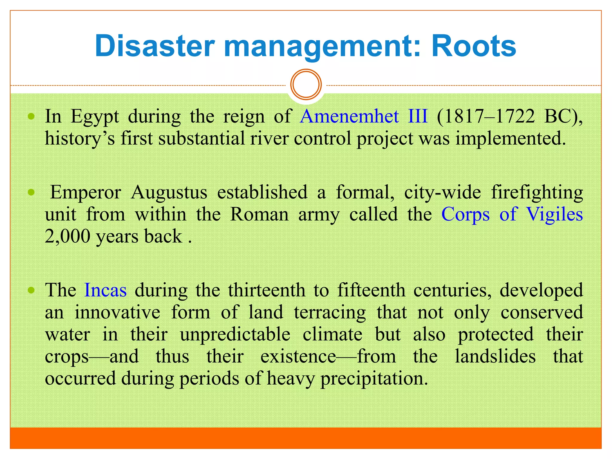 Disaster management: Roots
 In Egypt during the reign of Amenemhet III (1817–1722 BC),
history’s first substantial river control project was implemented.
 Emperor Augustus established a formal, city-wide firefighting
unit from within the Roman army called the Corps of Vigiles
2,000 years back .
 The Incas during the thirteenth to fifteenth centuries, developed
an innovative form of land terracing that not only conserved
water in their unpredictable climate but also protected their
crops—and thus their existence—from the landslides that
occurred during periods of heavy precipitation.
 