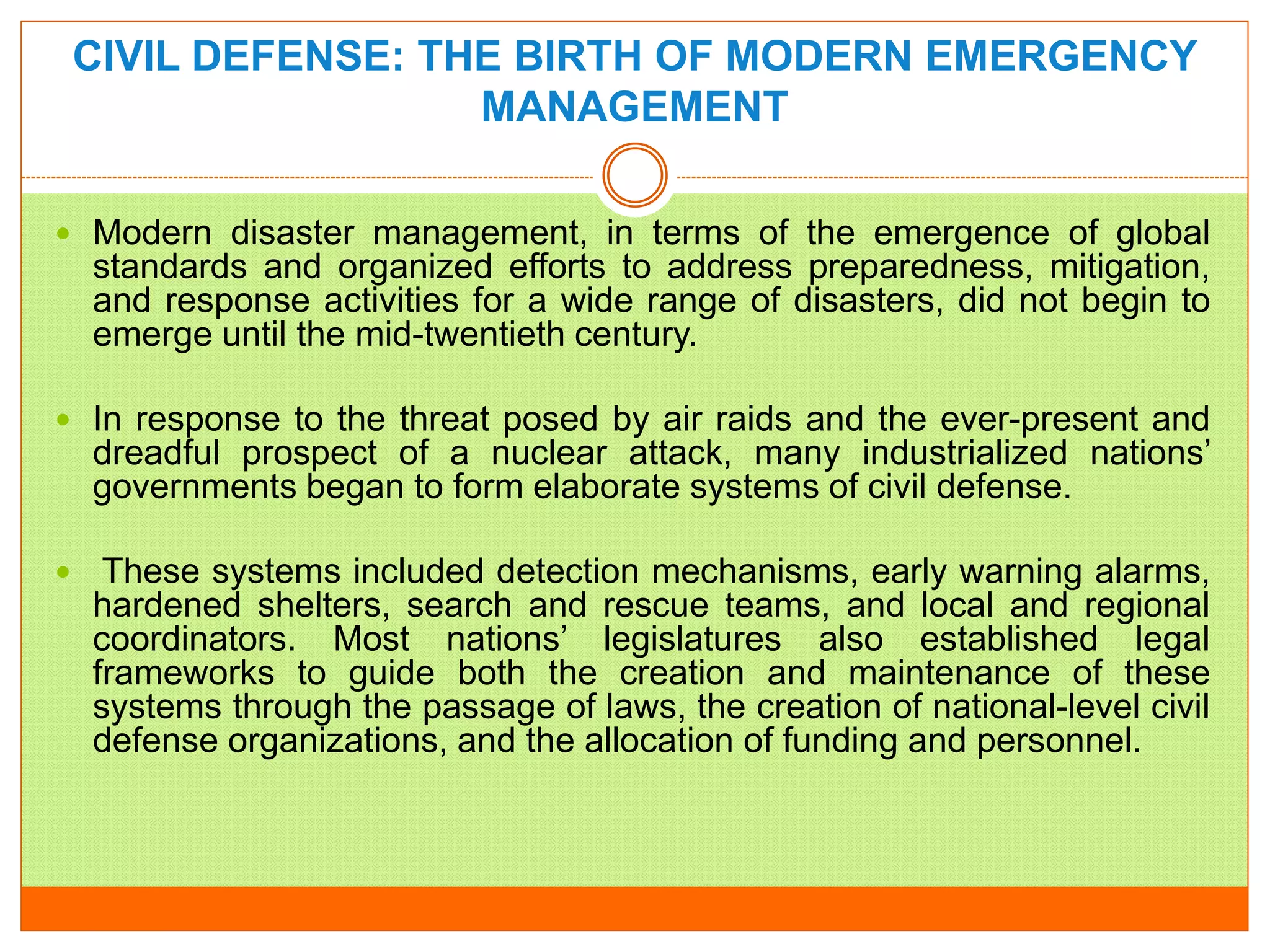 CIVIL DEFENSE: THE BIRTH OF MODERN EMERGENCY
MANAGEMENT
 Modern disaster management, in terms of the emergence of global
standards and organized efforts to address preparedness, mitigation,
and response activities for a wide range of disasters, did not begin to
emerge until the mid-twentieth century.
 In response to the threat posed by air raids and the ever-present and
dreadful prospect of a nuclear attack, many industrialized nations’
governments began to form elaborate systems of civil defense.
 These systems included detection mechanisms, early warning alarms,
hardened shelters, search and rescue teams, and local and regional
coordinators. Most nations’ legislatures also established legal
frameworks to guide both the creation and maintenance of these
systems through the passage of laws, the creation of national-level civil
defense organizations, and the allocation of funding and personnel.
 