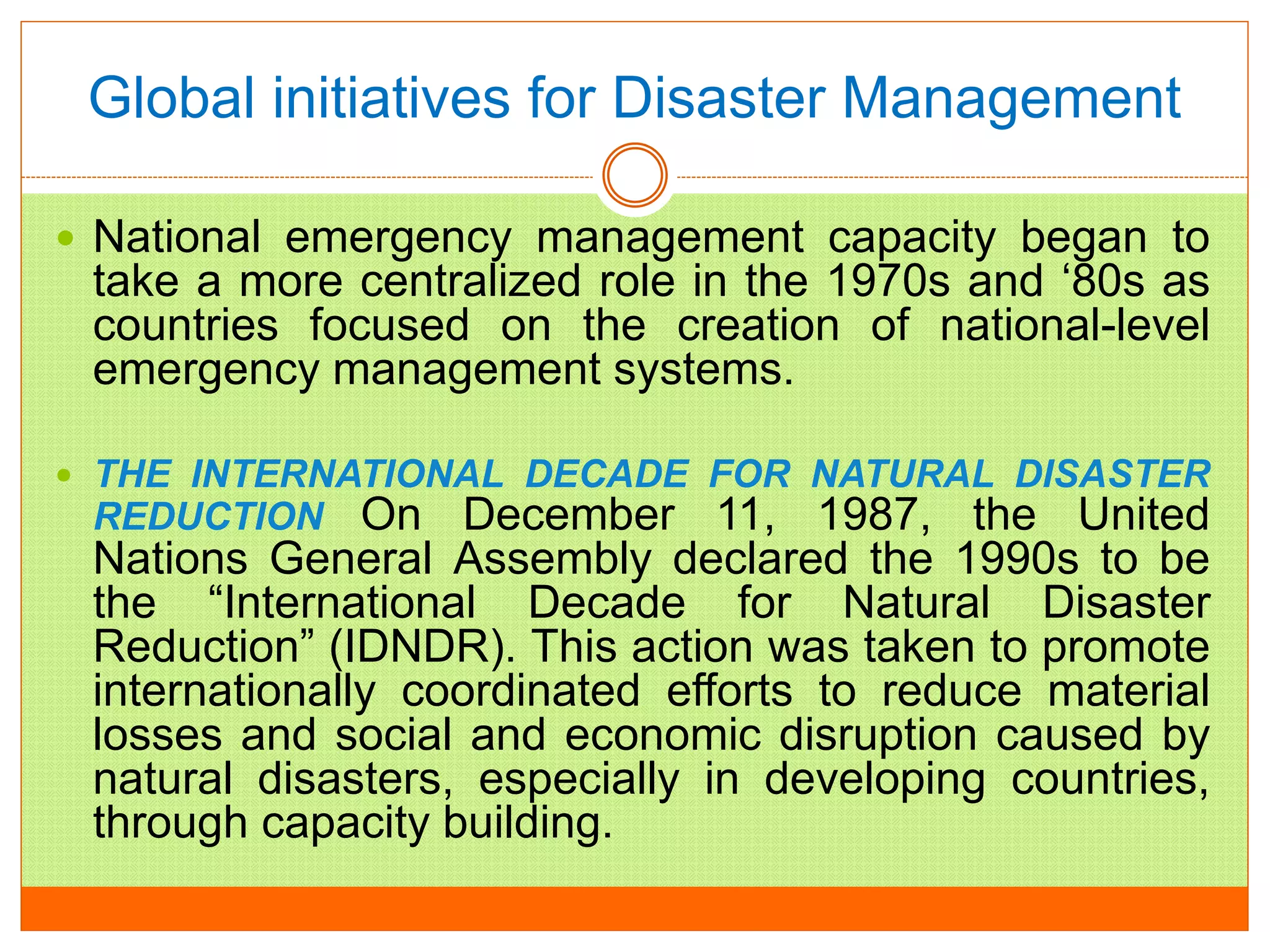 Global initiatives for Disaster Management
 National emergency management capacity began to
take a more centralized role in the 1970s and ‘80s as
countries focused on the creation of national-level
emergency management systems.
 THE INTERNATIONAL DECADE FOR NATURAL DISASTER
REDUCTION On December 11, 1987, the United
Nations General Assembly declared the 1990s to be
the “International Decade for Natural Disaster
Reduction” (IDNDR). This action was taken to promote
internationally coordinated efforts to reduce material
losses and social and economic disruption caused by
natural disasters, especially in developing countries,
through capacity building.
 