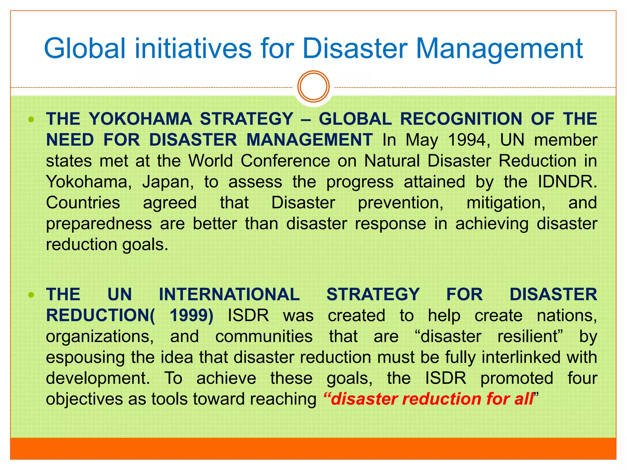 Global initiatives for Disaster Management
 THE YOKOHAMA STRATEGY – GLOBAL RECOGNITION OF THE
NEED FOR DISASTER MANAGEMENT In May 1994, UN member
states met at the World Conference on Natural Disaster Reduction in
Yokohama, Japan, to assess the progress attained by the IDNDR.
Countries agreed that Disaster prevention, mitigation, and
preparedness are better than disaster response in achieving disaster
reduction goals.
 THE UN INTERNATIONAL STRATEGY FOR DISASTER
REDUCTION( 1999) ISDR was created to help create nations,
organizations, and communities that are “disaster resilient” by
espousing the idea that disaster reduction must be fully interlinked with
development. To achieve these goals, the ISDR promoted four
objectives as tools toward reaching “disaster reduction for all”
 