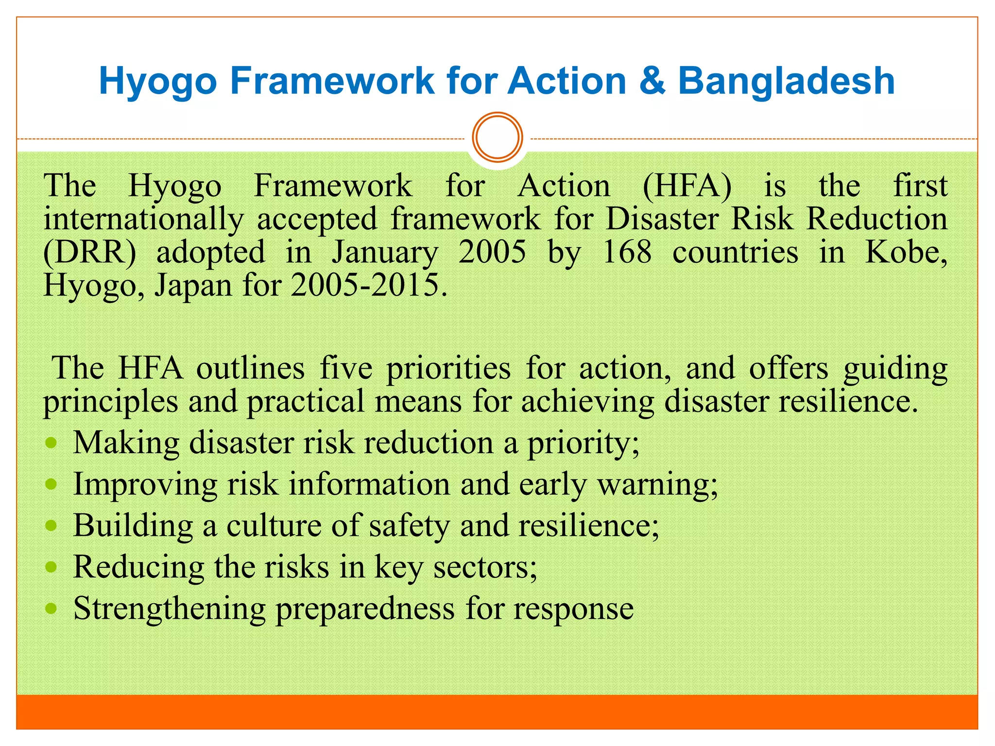 Hyogo Framework for Action & Bangladesh
The Hyogo Framework for Action (HFA) is the first
internationally accepted framework for Disaster Risk Reduction
(DRR) adopted in January 2005 by 168 countries in Kobe,
Hyogo, Japan for 2005-2015.
The HFA outlines five priorities for action, and offers guiding
principles and practical means for achieving disaster resilience.
 Making disaster risk reduction a priority;
 Improving risk information and early warning;
 Building a culture of safety and resilience;
 Reducing the risks in key sectors;
 Strengthening preparedness for response
 