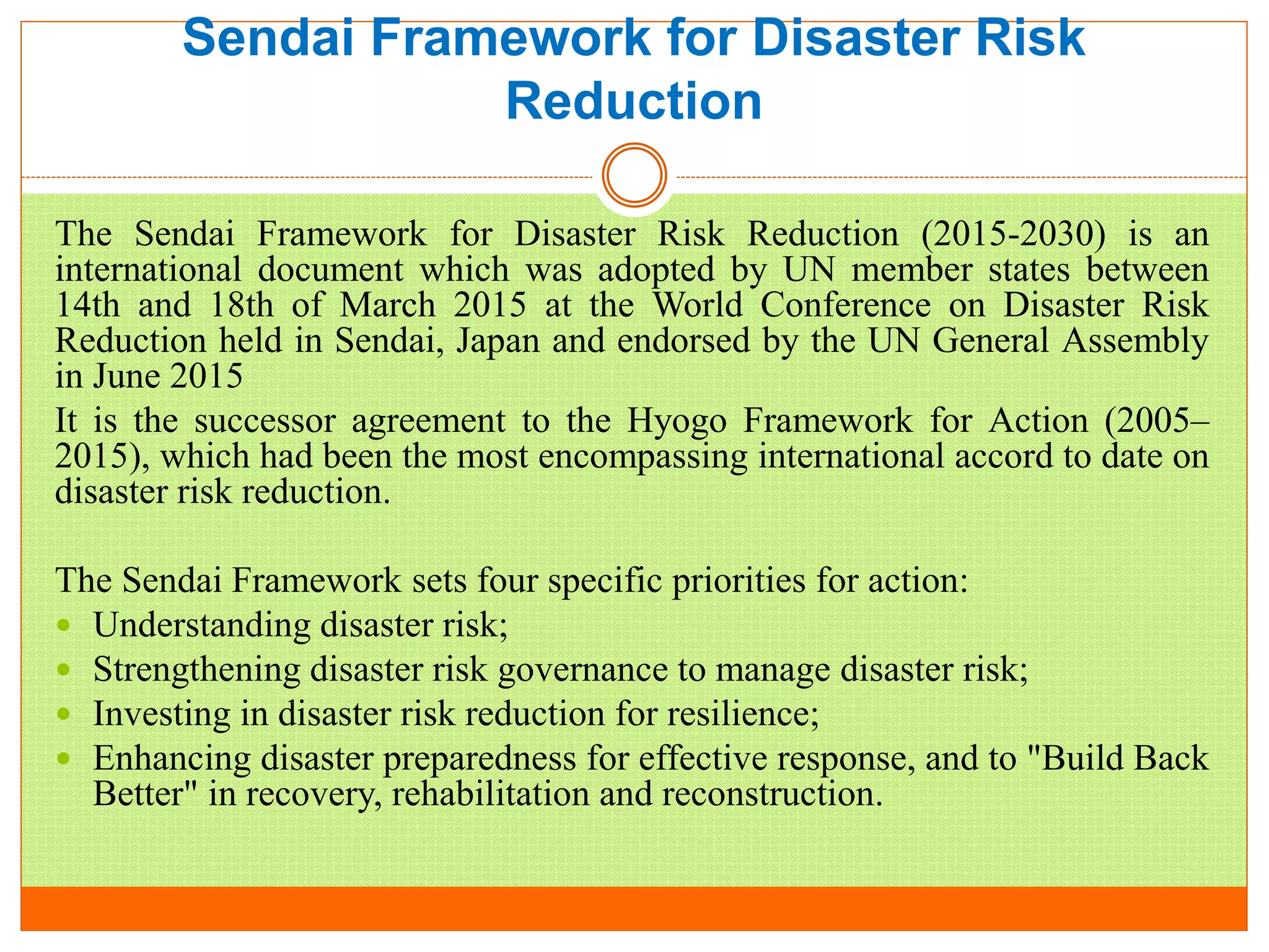 Sendai Framework for Disaster Risk
Reduction
The Sendai Framework for Disaster Risk Reduction (2015-2030) is an
international document which was adopted by UN member states between
14th and 18th of March 2015 at the World Conference on Disaster Risk
Reduction held in Sendai, Japan and endorsed by the UN General Assembly
in June 2015
It is the successor agreement to the Hyogo Framework for Action (2005–
2015), which had been the most encompassing international accord to date on
disaster risk reduction.
The Sendai Framework sets four specific priorities for action:
 Understanding disaster risk;
 Strengthening disaster risk governance to manage disaster risk;
 Investing in disaster risk reduction for resilience;
 Enhancing disaster preparedness for effective response, and to "Build Back
Better" in recovery, rehabilitation and reconstruction.
 