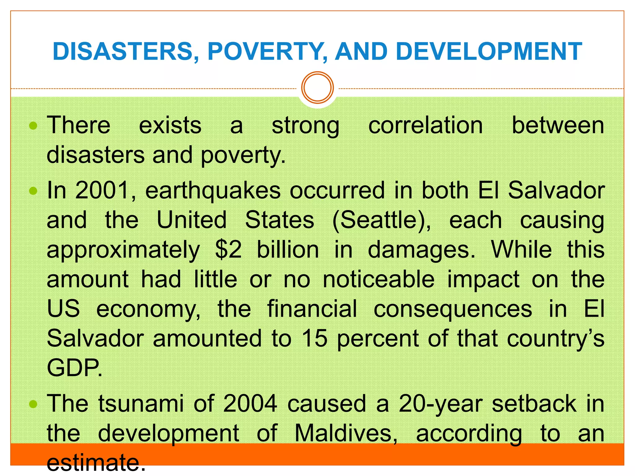 DISASTERS, POVERTY, AND DEVELOPMENT
 There exists a strong correlation between
disasters and poverty.
 In 2001, earthquakes occurred in both El Salvador
and the United States (Seattle), each causing
approximately $2 billion in damages. While this
amount had little or no noticeable impact on the
US economy, the financial consequences in El
Salvador amounted to 15 percent of that country’s
GDP.
 The tsunami of 2004 caused a 20-year setback in
the development of Maldives, according to an
estimate.
 