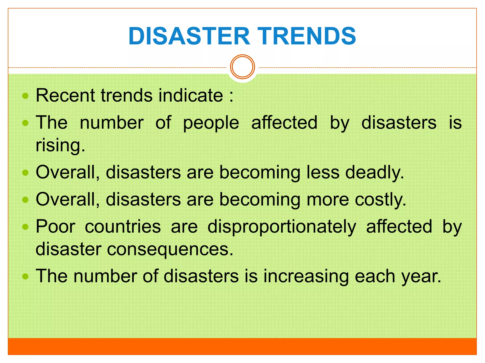 DISASTER TRENDS
 Recent trends indicate :
 The number of people affected by disasters is
rising.
 Overall, disasters are becoming less deadly.
 Overall, disasters are becoming more costly.
 Poor countries are disproportionately affected by
disaster consequences.
 The number of disasters is increasing each year.
 
