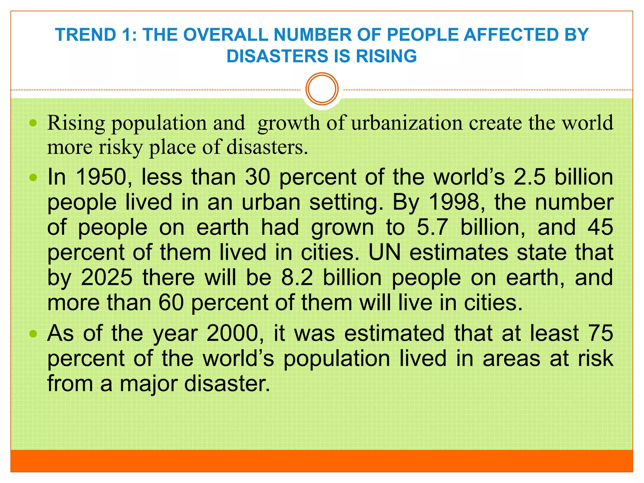 TREND 1: THE OVERALL NUMBER OF PEOPLE AFFECTED BY
DISASTERS IS RISING
 Rising population and growth of urbanization create the world
more risky place of disasters.
 In 1950, less than 30 percent of the world’s 2.5 billion
people lived in an urban setting. By 1998, the number
of people on earth had grown to 5.7 billion, and 45
percent of them lived in cities. UN estimates state that
by 2025 there will be 8.2 billion people on earth, and
more than 60 percent of them will live in cities.
 As of the year 2000, it was estimated that at least 75
percent of the world’s population lived in areas at risk
from a major disaster.
 