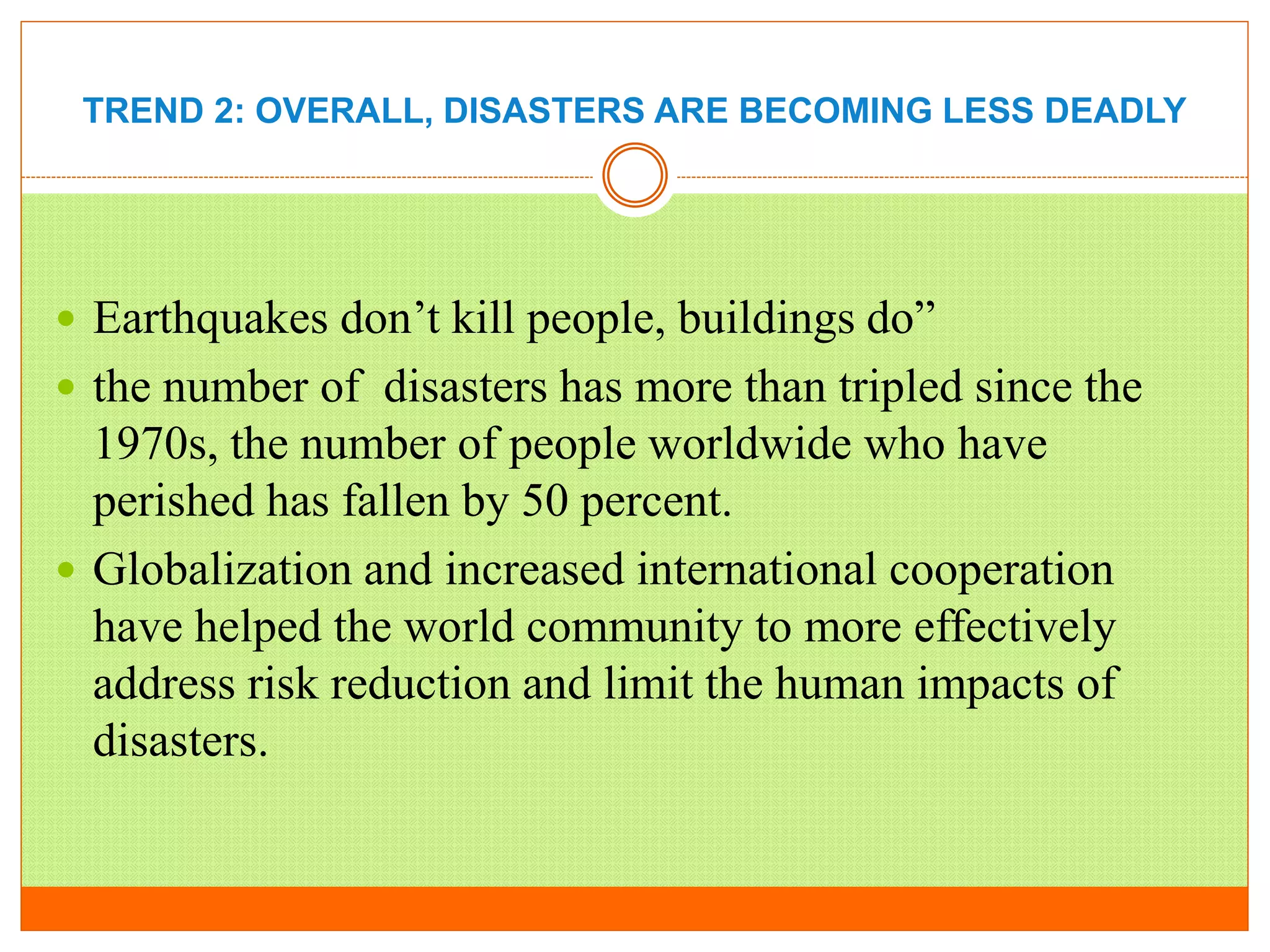 TREND 2: OVERALL, DISASTERS ARE BECOMING LESS DEADLY
 Earthquakes don’t kill people, buildings do”
 the number of disasters has more than tripled since the
1970s, the number of people worldwide who have
perished has fallen by 50 percent.
 Globalization and increased international cooperation
have helped the world community to more effectively
address risk reduction and limit the human impacts of
disasters.
 