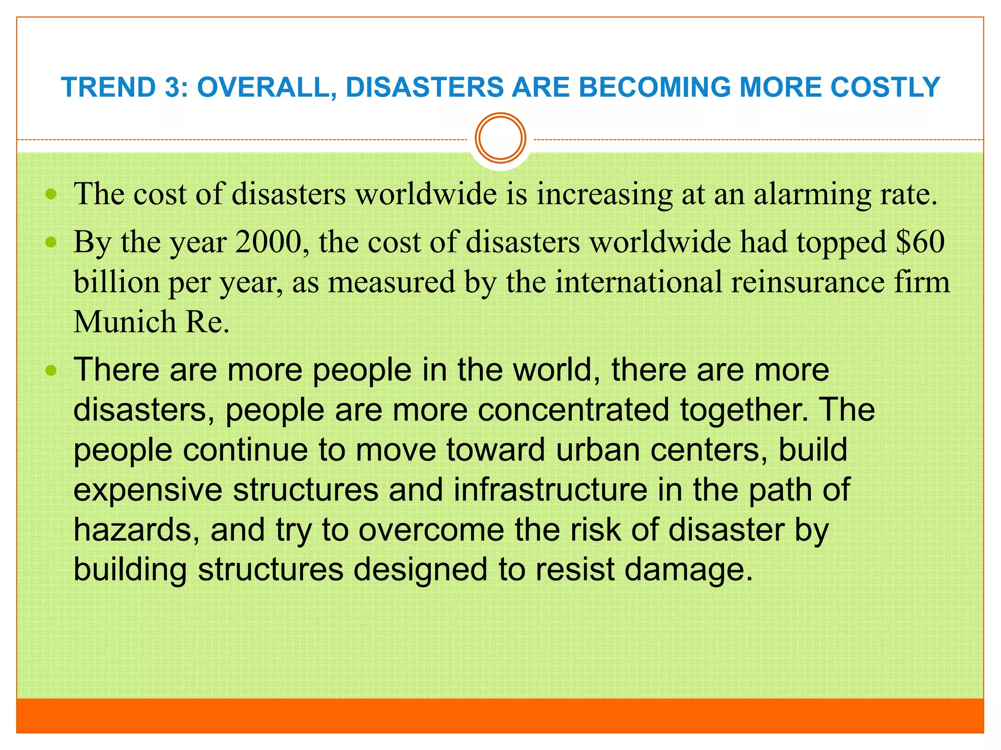 TREND 3: OVERALL, DISASTERS ARE BECOMING MORE COSTLY
 The cost of disasters worldwide is increasing at an alarming rate.
 By the year 2000, the cost of disasters worldwide had topped $60
billion per year, as measured by the international reinsurance firm
Munich Re.
 There are more people in the world, there are more
disasters, people are more concentrated together. The
people continue to move toward urban centers, build
expensive structures and infrastructure in the path of
hazards, and try to overcome the risk of disaster by
building structures designed to resist damage.
 