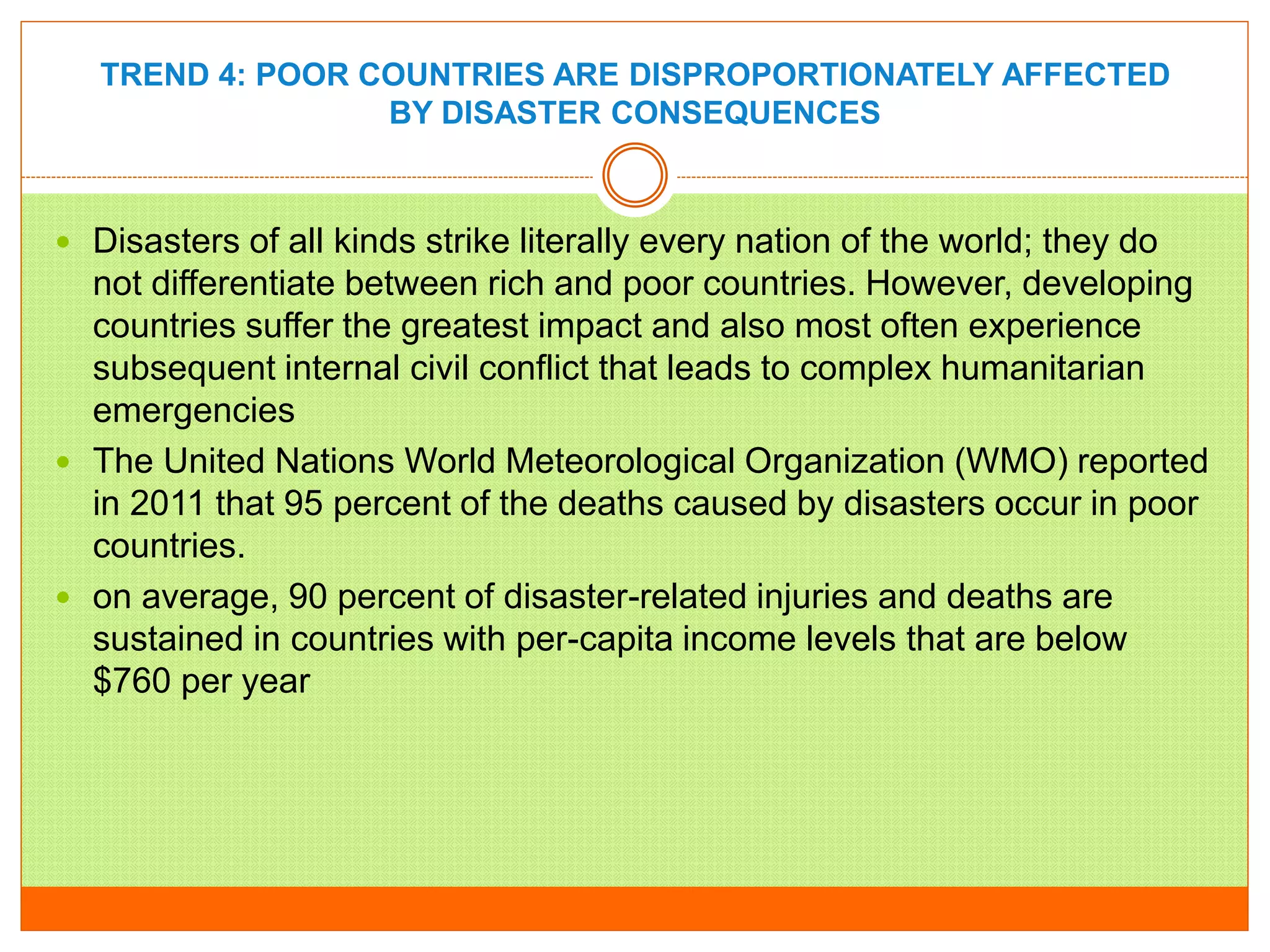 TREND 4: POOR COUNTRIES ARE DISPROPORTIONATELY AFFECTED
BY DISASTER CONSEQUENCES
 Disasters of all kinds strike literally every nation of the world; they do
not differentiate between rich and poor countries. However, developing
countries suffer the greatest impact and also most often experience
subsequent internal civil conflict that leads to complex humanitarian
emergencies
 The United Nations World Meteorological Organization (WMO) reported
in 2011 that 95 percent of the deaths caused by disasters occur in poor
countries.
 on average, 90 percent of disaster-related injuries and deaths are
sustained in countries with per-capita income levels that are below
$760 per year
 