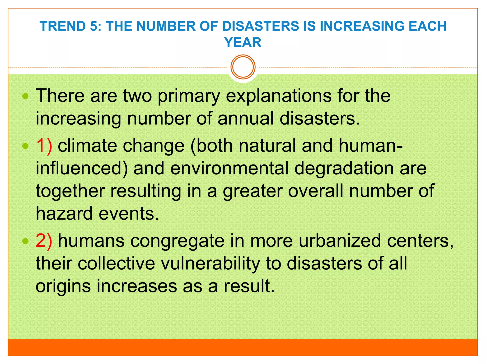 TREND 5: THE NUMBER OF DISASTERS IS INCREASING EACH
YEAR
 There are two primary explanations for the
increasing number of annual disasters.
 1) climate change (both natural and human-
influenced) and environmental degradation are
together resulting in a greater overall number of
hazard events.
 2) humans congregate in more urbanized centers,
their collective vulnerability to disasters of all
origins increases as a result.
 