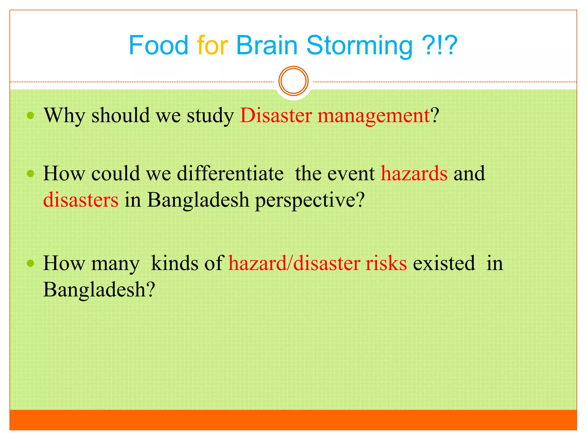 Food for Brain Storming ?!?
 Why should we study Disaster management?
 How could we differentiate the event hazards and
disasters in Bangladesh perspective?
 How many kinds of hazard/disaster risks existed in
Bangladesh?
 