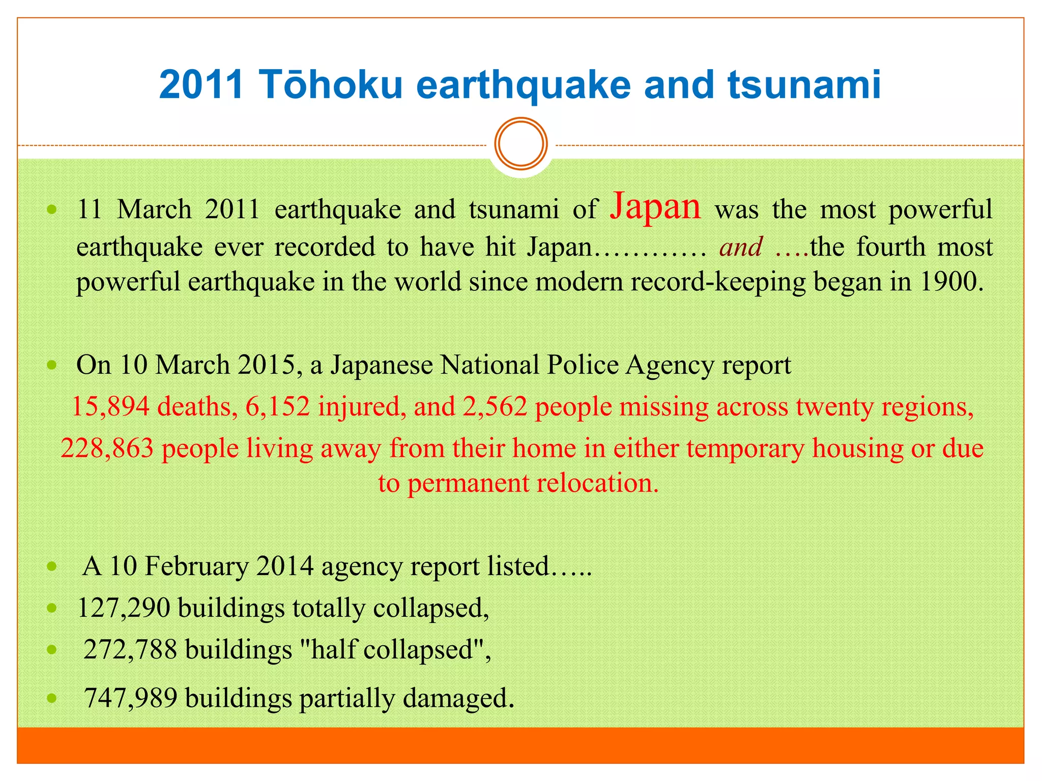 2011 Tōhoku earthquake and tsunami
 11 March 2011 earthquake and tsunami of Japan was the most powerful
earthquake ever recorded to have hit Japan………… and ….the fourth most
powerful earthquake in the world since modern record-keeping began in 1900.
 On 10 March 2015, a Japanese National Police Agency report
15,894 deaths, 6,152 injured, and 2,562 people missing across twenty regions,
228,863 people living away from their home in either temporary housing or due
to permanent relocation.
 A 10 February 2014 agency report listed…..
 127,290 buildings totally collapsed,
 272,788 buildings "half collapsed",
 747,989 buildings partially damaged.
 