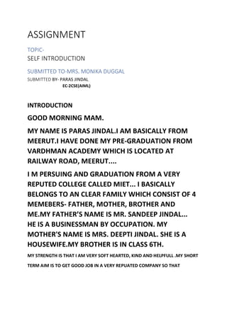 ASSIGNMENT
TOPIC-
SELF INTRODUCTION
SUBMITTED TO-MRS. MONIKA DUGGAL
SUBMITTED BY- PARAS JINDAL
EC-2CSE(AIML)
INTRODUCTION
GOOD MORNING MAM.
MY NAME IS PARAS JINDAL.I AM BASICALLY FROM
MEERUT.I HAVE DONE MY PRE-GRADUATION FROM
VARDHMAN ACADEMY WHICH IS LOCATED AT
RAILWAY ROAD, MEERUT....
I M PERSUING AND GRADUATION FROM A VERY
REPUTED COLLEGE CALLED MIET... I BASICALLY
BELONGS TO AN CLEAR FAMILY WHICH CONSIST OF 4
MEMEBERS- FATHER, MOTHER, BROTHER AND
ME.MY FATHER’S NAME IS MR. SANDEEP JINDAL...
HE IS A BUSINESSMAN BY OCCUPATION. MY
MOTHER'S NAME IS MRS. DEEPTI JINDAL. SHE IS A
HOUSEWIFE.MY BROTHER IS IN CLASS 6TH.
MY STRENGTH IS THAT I AM VERY SOFT HEARTED, KIND AND HELPFULL .MY SHORT
TERM AIM IS TO GET GOOD JOB IN A VERY REPUATED COMPANY SO THAT
 