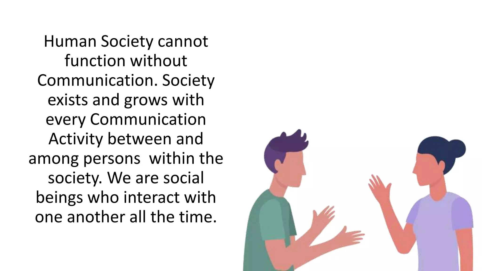Human Society cannot
function without
Communication. Society
exists and grows with
every Communication
Activity between and
among persons within the
society. We are social
beings who interact with
one another all the time.
 
