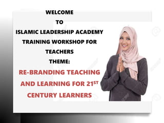 WELCOME
TO
ISLAMIC LEADERSHIP ACADEMY
TRAINING WORKSHOP FOR
TEACHERS
THEME:
RE-BRANDING TEACHING
AND LEARNING FOR 21ST
CENTURY LEARNERS
 