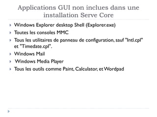 Applications GUI non inclues dans une
installation Serve Core
 Windows Explorer desktop Shell (Explorer.exe)
 Toutes les consoles MMC
 Tous les utilitaires de panneau de configuration, sauf "Intl.cpl"
et "Timedate.cpl".
 Windows Mail
 Windows Media Player
 Tous les outils comme Paint, Calculator, etWordpad
 