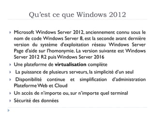 Qu’est ce que Windows 2012
 Microsoft Windows Server 2012, anciennement connu sous le
nom de code Windows Server 8, est la seconde avant dernière
version du système d'exploitation réseau Windows Server
Page d'aide sur l'homonymie. La version suivante est Windows
Server 2012 R2 puis Windows Server 2016
 Une plateforme de virtualisation complète
 La puissance de plusieurs serveurs, la simplicité d’un seul
 Disponibilité continue et simplification d’administration
Plateforme Web et Cloud
 Un accès de n’importe ou, sur n’importe quel terminal
 Sécurité des données
 