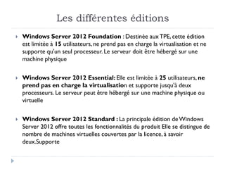 Les différentes éditions
 Windows Server 2012 Foundation : Destinée auxTPE, cette édition
est limitée à 15 utilisateurs, ne prend pas en charge la virtualisation et ne
supporte qu'un seul processeur. Le serveur doit être hébergé sur une
machine physique
 Windows Server 2012 Essential: Elle est limitée à 25 utilisateurs, ne
prend pas en charge la virtualisation et supporte jusqu'à deux
processeurs. Le serveur peut être hébergé sur une machine physique ou
virtuelle
 Windows Server 2012 Standard : La principale édition de Windows
Server 2012 offre toutes les fonctionnalités du produit Elle se distingue de
nombre de machines virtuelles couvertes par la licence, à savoir
deux.Supporte
 