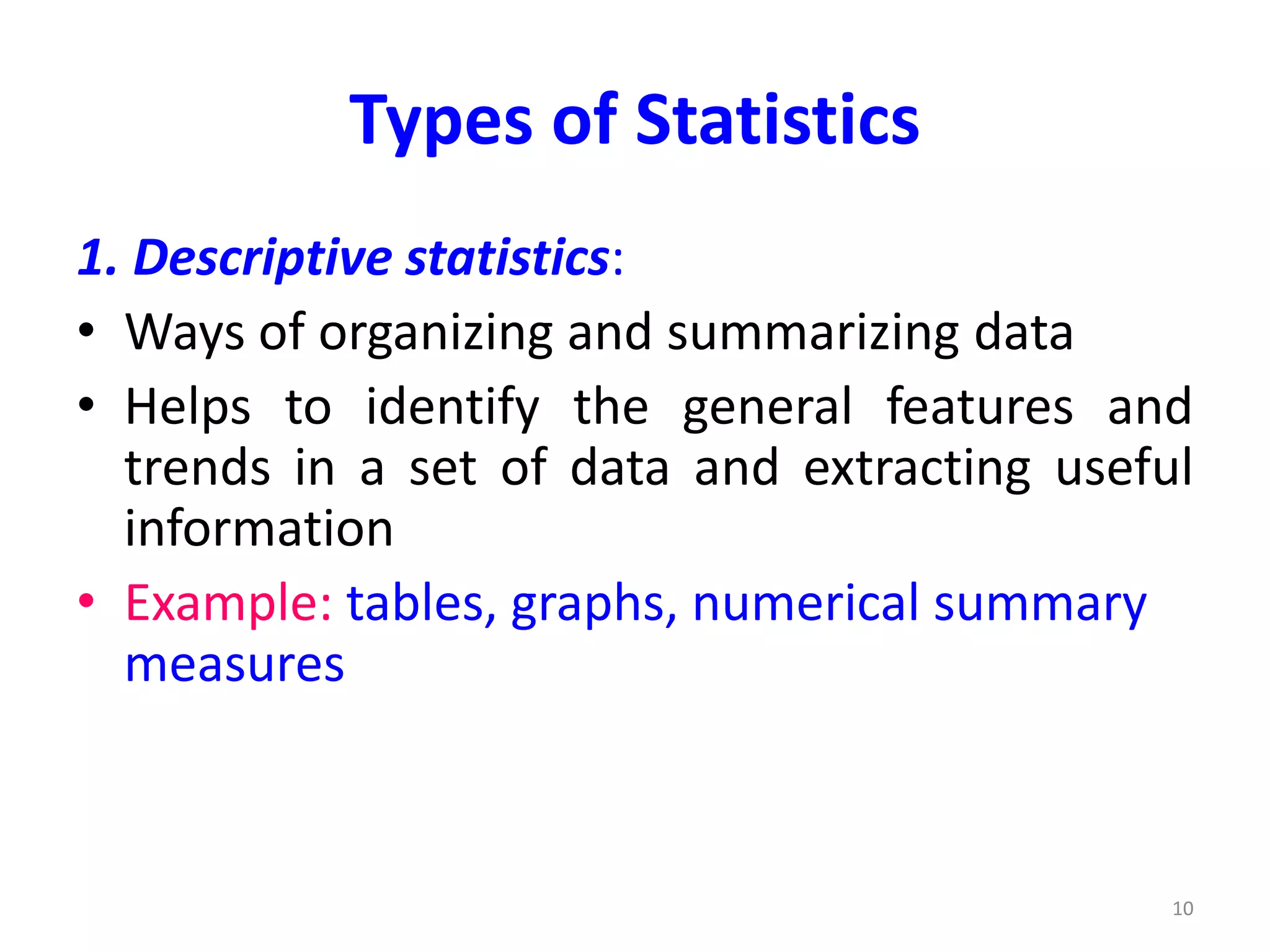 Types of Statistics
1. Descriptive statistics:
• Ways of organizing and summarizing data
• Helps to identify the general features and
trends in a set of data and extracting useful
information
• Example: tables, graphs, numerical summary
measures
10
 