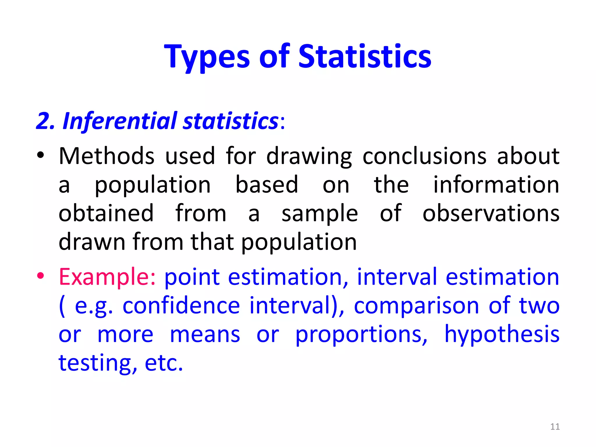 Types of Statistics
2. Inferential statistics:
• Methods used for drawing conclusions about
a population based on the information
obtained from a sample of observations
drawn from that population
• Example: point estimation, interval estimation
( e.g. confidence interval), comparison of two
or more means or proportions, hypothesis
testing, etc.
11
 