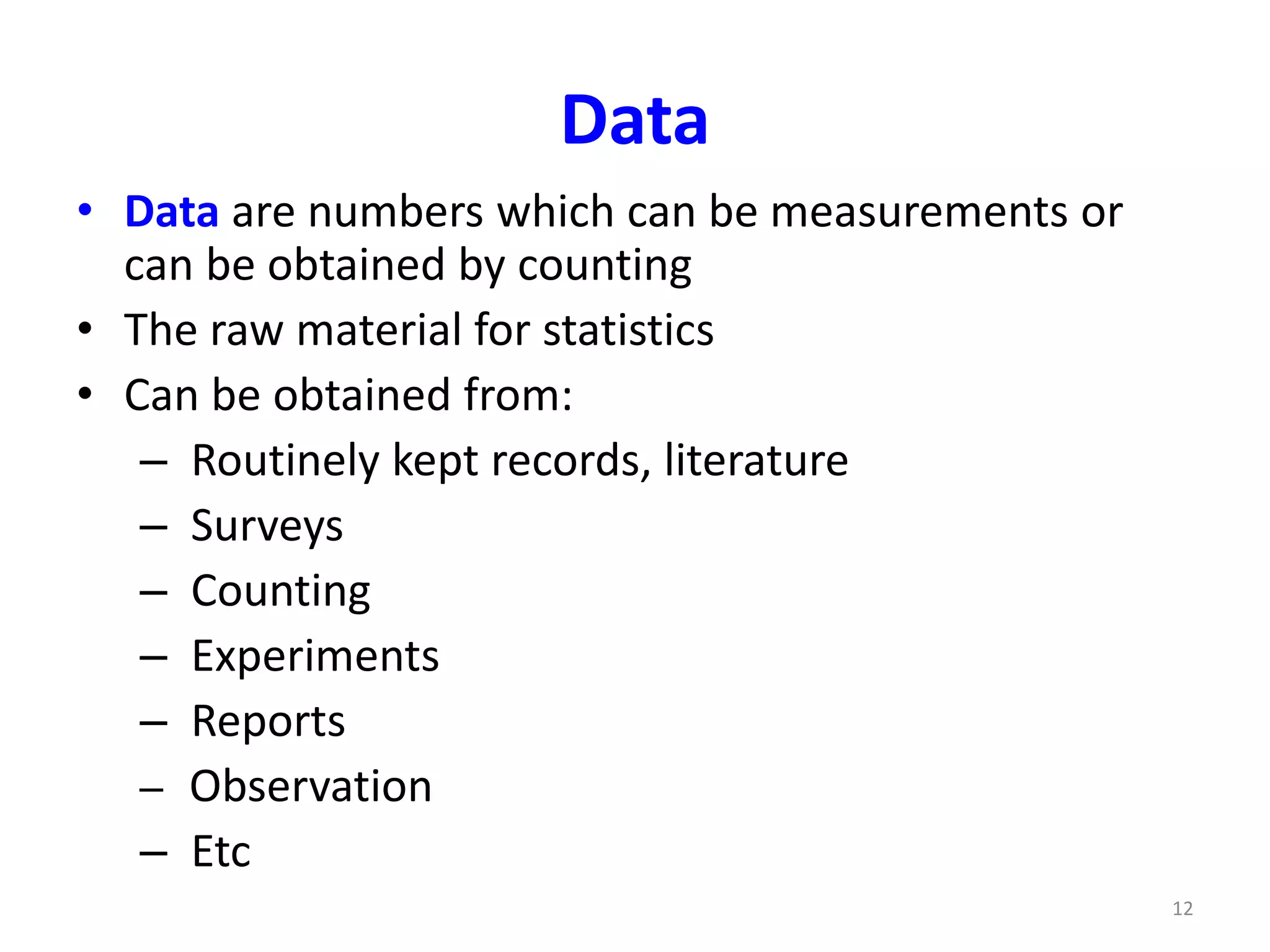 12
Data
• Data are numbers which can be measurements or
can be obtained by counting
• The raw material for statistics
• Can be obtained from:
– Routinely kept records, literature
– Surveys
– Counting
– Experiments
– Reports
– Observation
– Etc
 