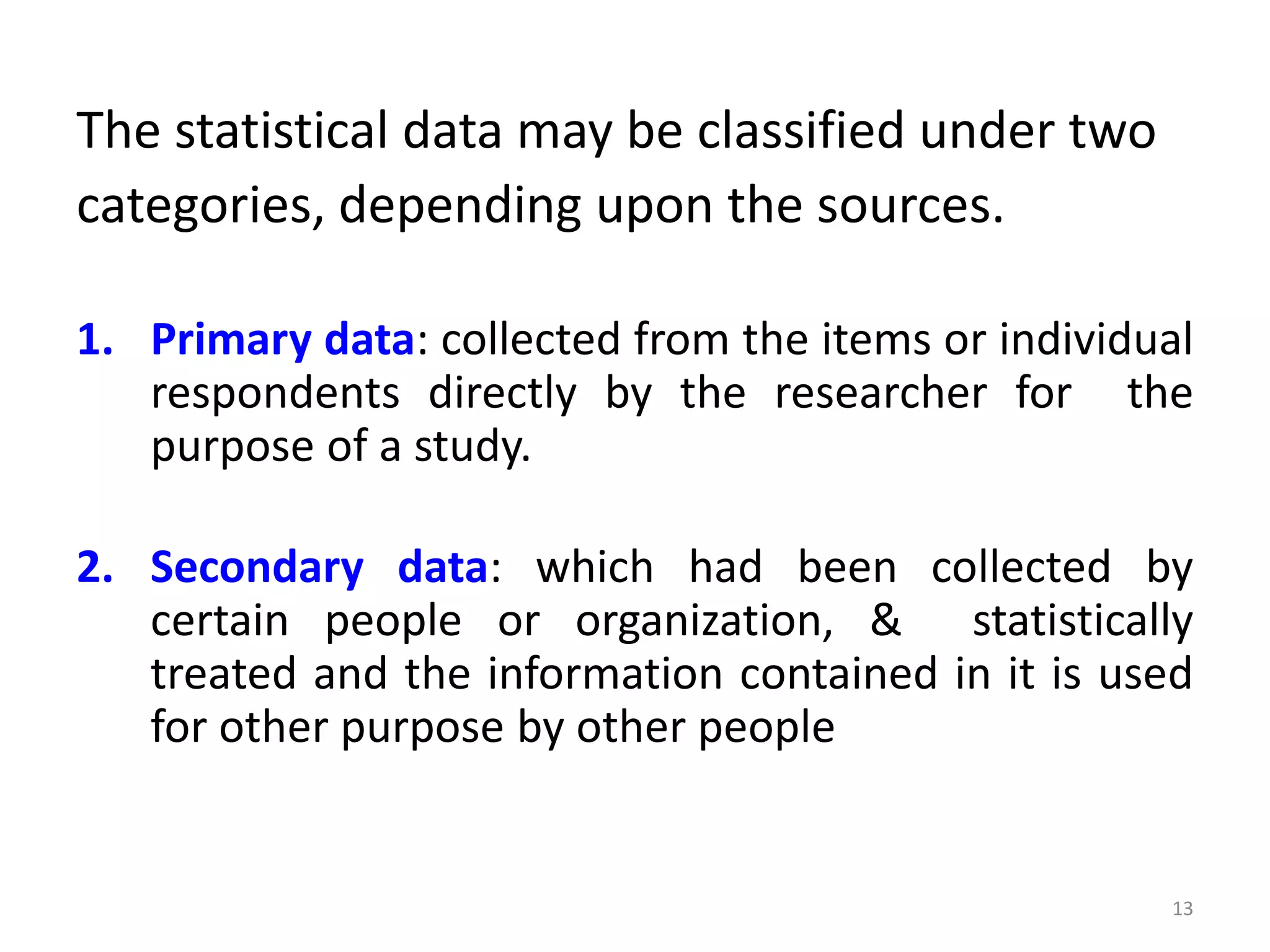 The statistical data may be classified under two
categories, depending upon the sources.
1. Primary data: collected from the items or individual
respondents directly by the researcher for the
purpose of a study.
2. Secondary data: which had been collected by
certain people or organization, & statistically
treated and the information contained in it is used
for other purpose by other people
13
 