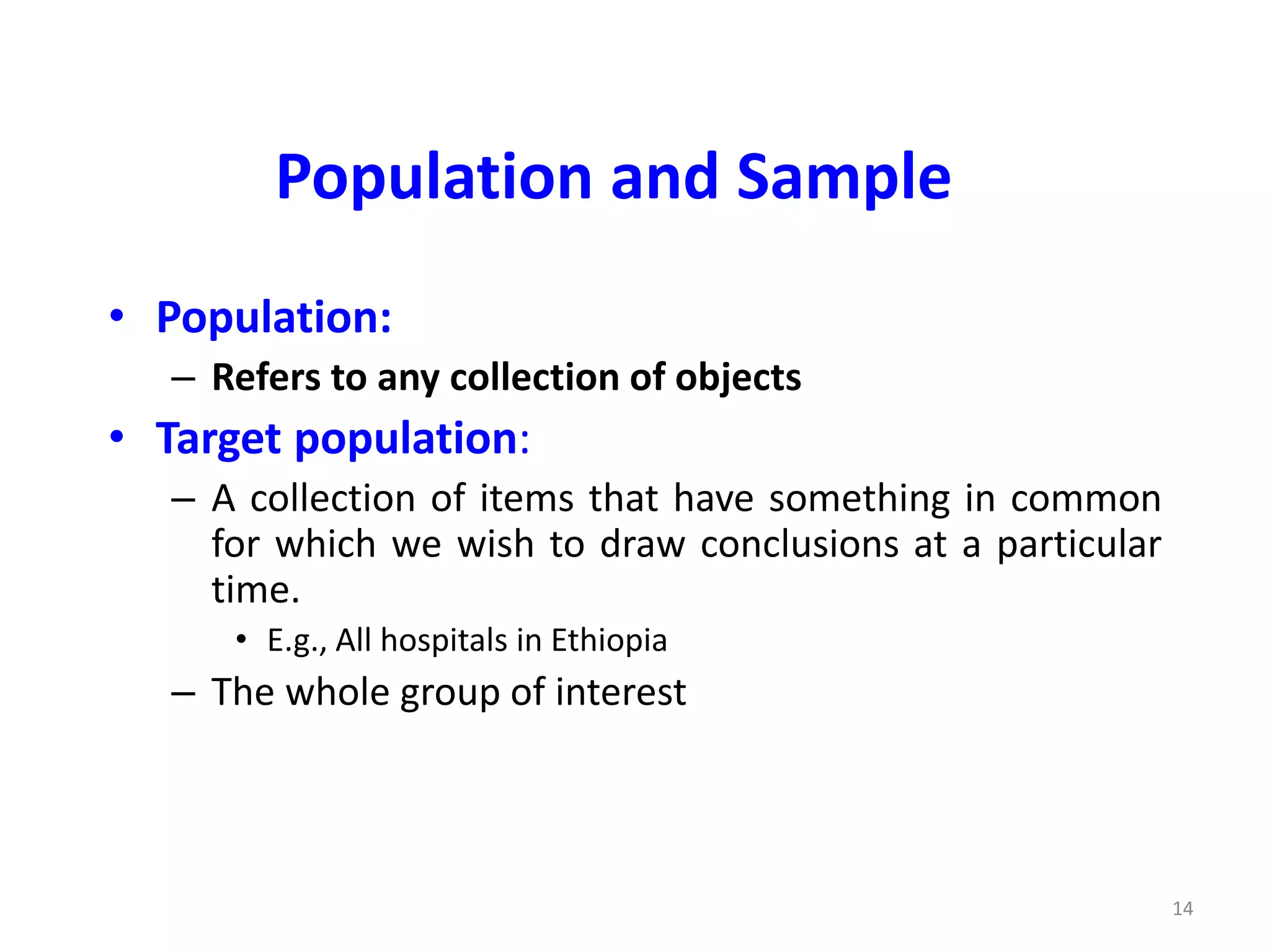 14
Population and Sample
• Population:
– Refers to any collection of objects
• Target population:
– A collection of items that have something in common
for which we wish to draw conclusions at a particular
time.
• E.g., All hospitals in Ethiopia
– The whole group of interest
 