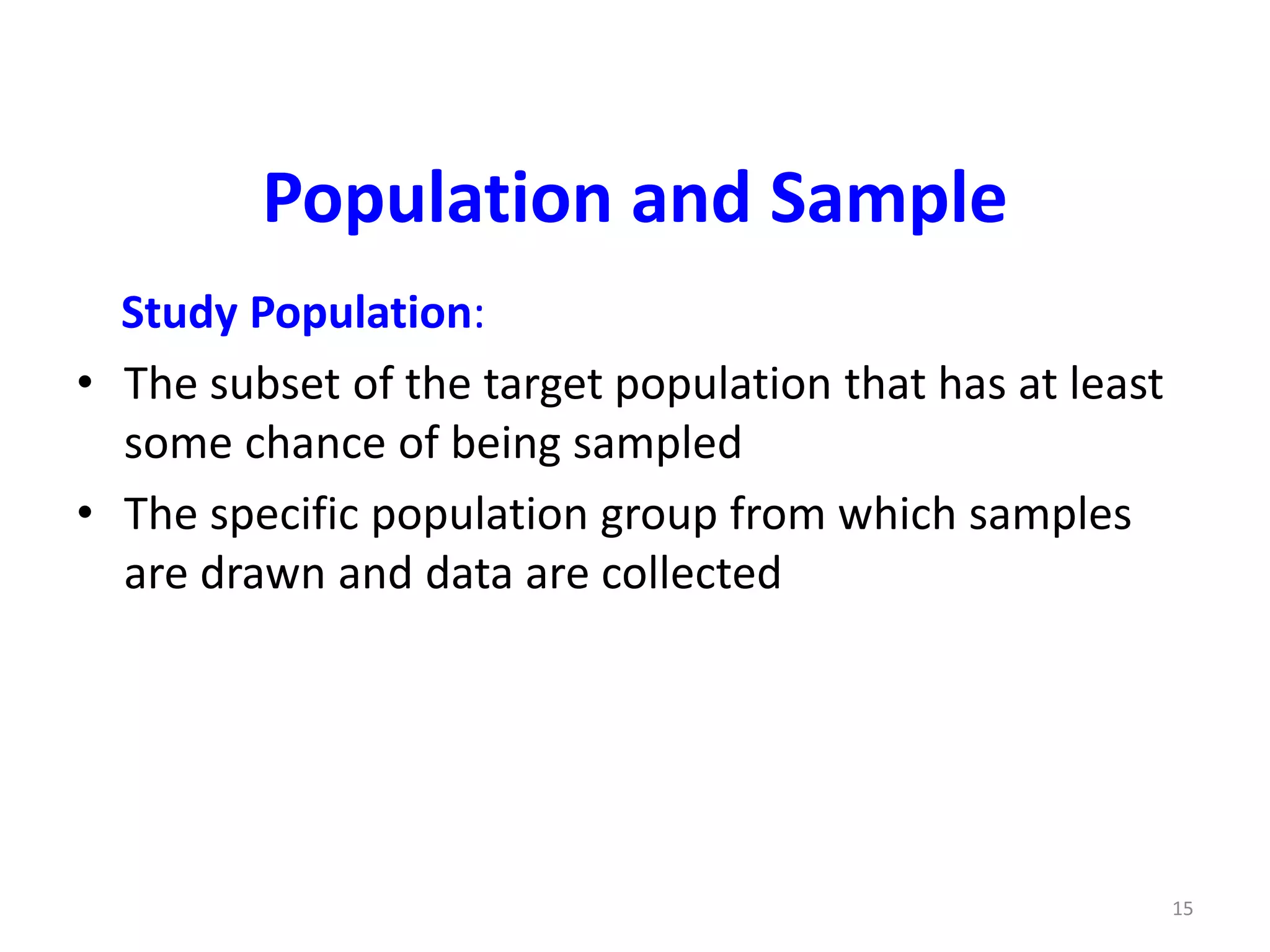 15
Population and Sample
Study Population:
• The subset of the target population that has at least
some chance of being sampled
• The specific population group from which samples
are drawn and data are collected
 