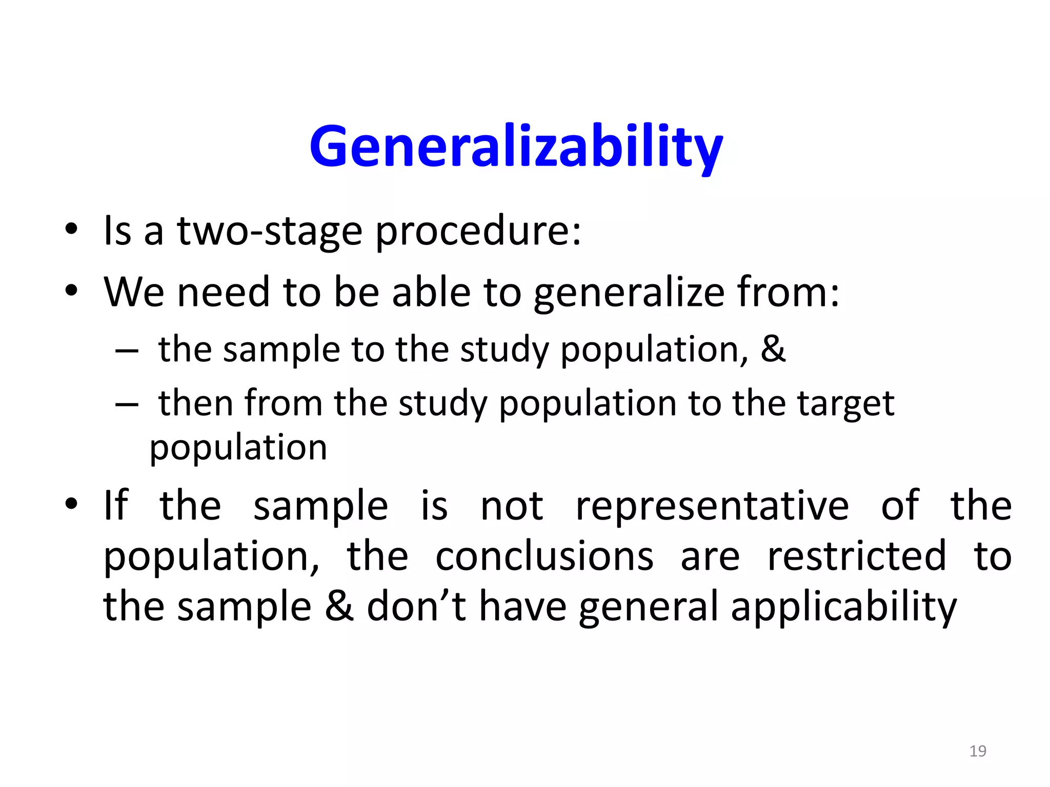 19
Generalizability
• Is a two-stage procedure:
• We need to be able to generalize from:
– the sample to the study population, &
– then from the study population to the target
population
• If the sample is not representative of the
population, the conclusions are restricted to
the sample & don’t have general applicability
 