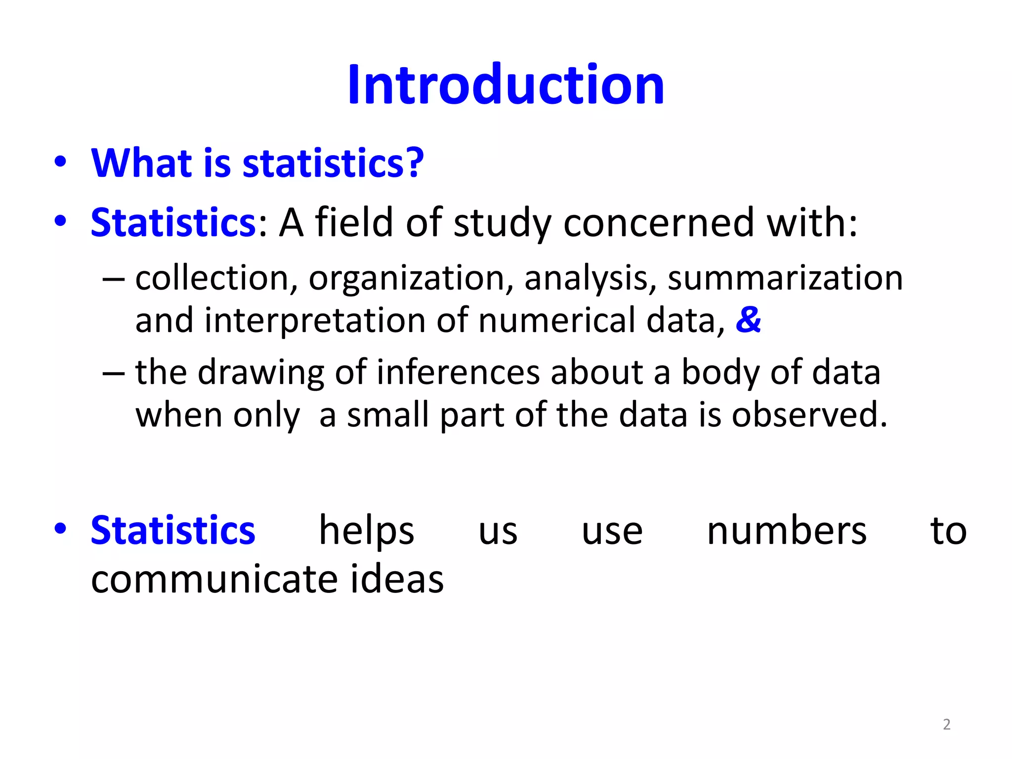 2
Introduction
• What is statistics?
• Statistics: A field of study concerned with:
– collection, organization, analysis, summarization
and interpretation of numerical data, &
– the drawing of inferences about a body of data
when only a small part of the data is observed.
• Statistics helps us use numbers to
communicate ideas
 