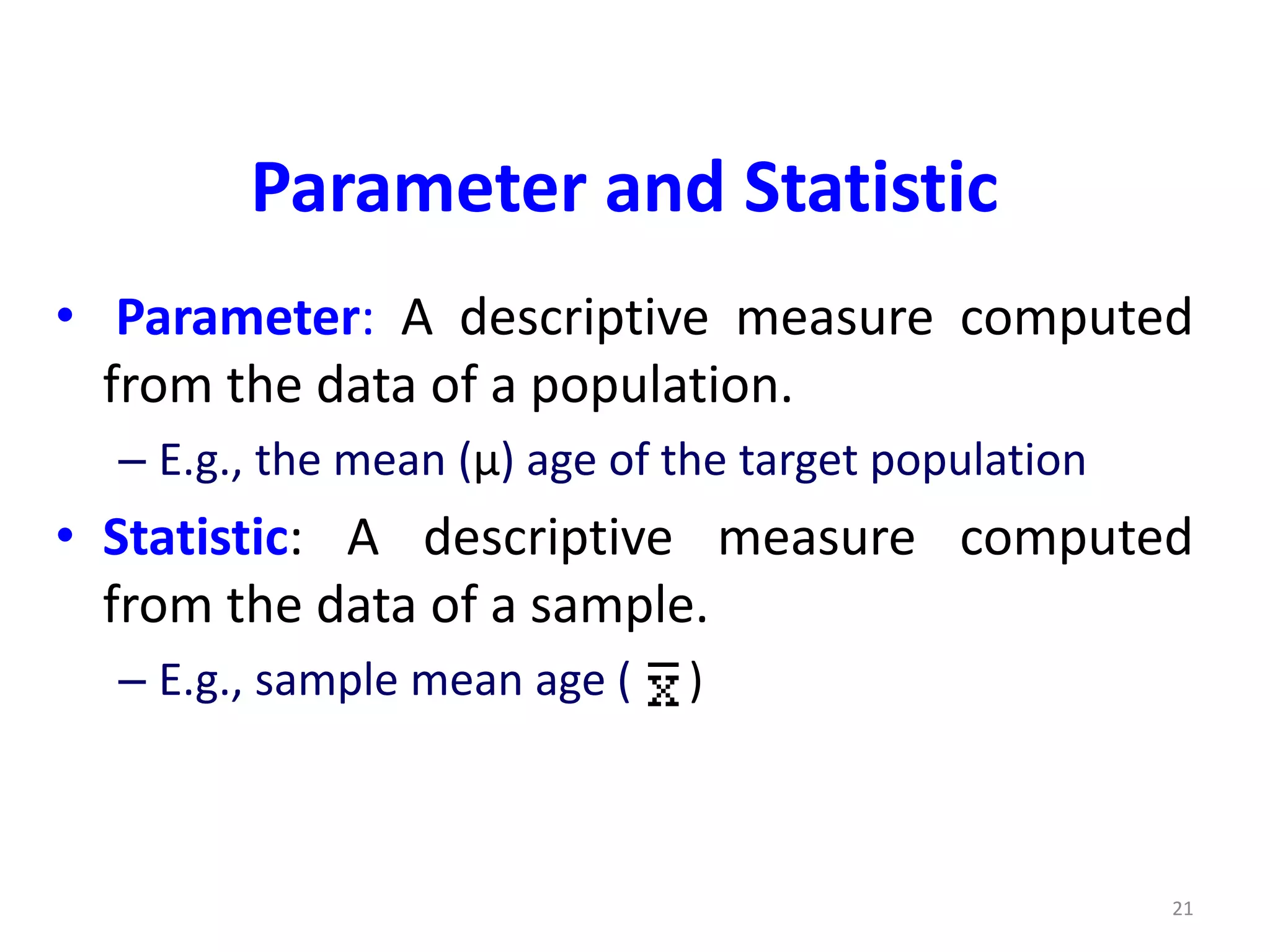 21
Parameter and Statistic
• Parameter: A descriptive measure computed
from the data of a population.
– E.g., the mean (µ) age of the target population
• Statistic: A descriptive measure computed
from the data of a sample.
– E.g., sample mean age ( )
 