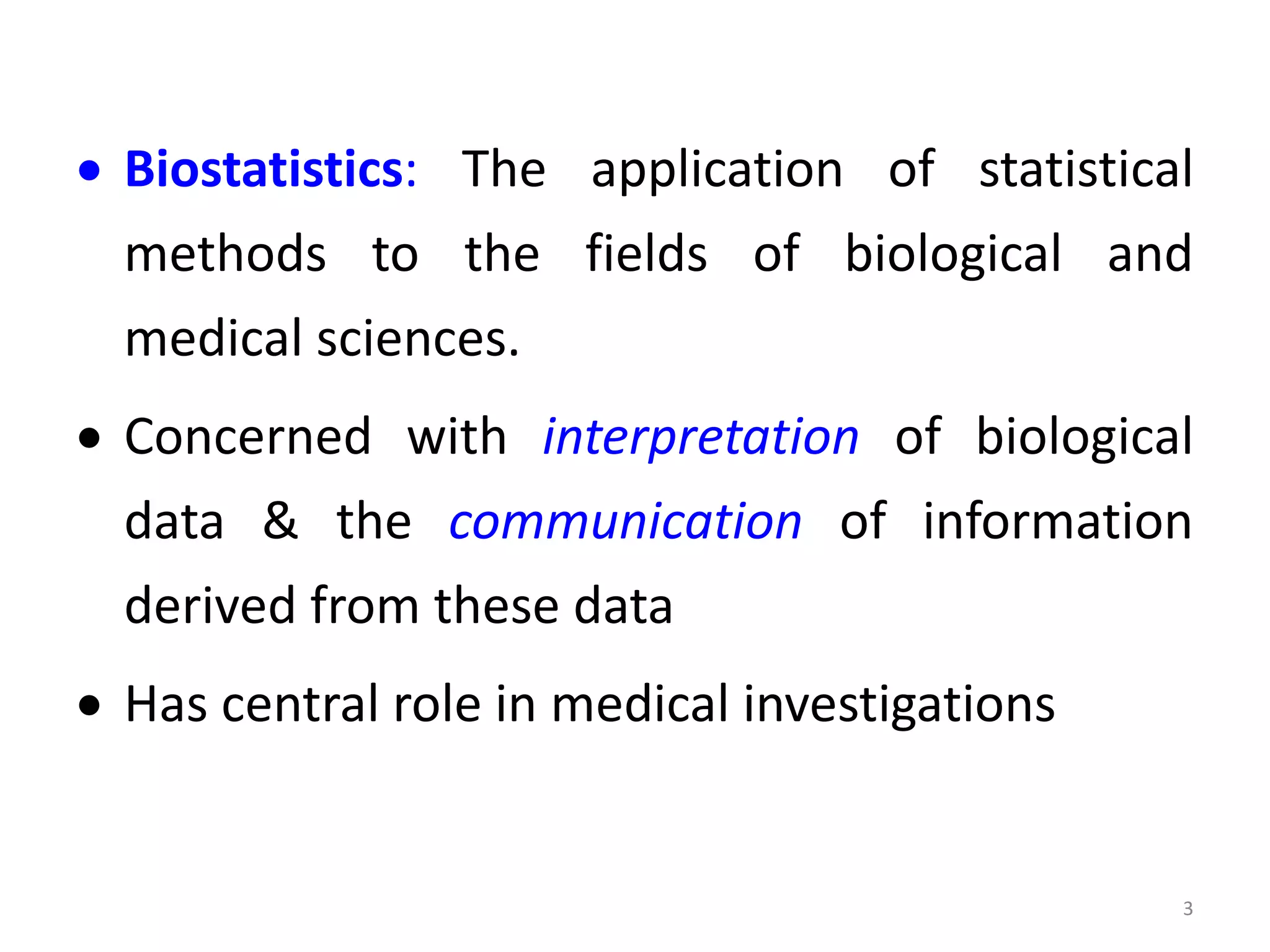  Biostatistics: The application of statistical
methods to the fields of biological and
medical sciences.
 Concerned with interpretation of biological
data & the communication of information
derived from these data
 Has central role in medical investigations
3
 